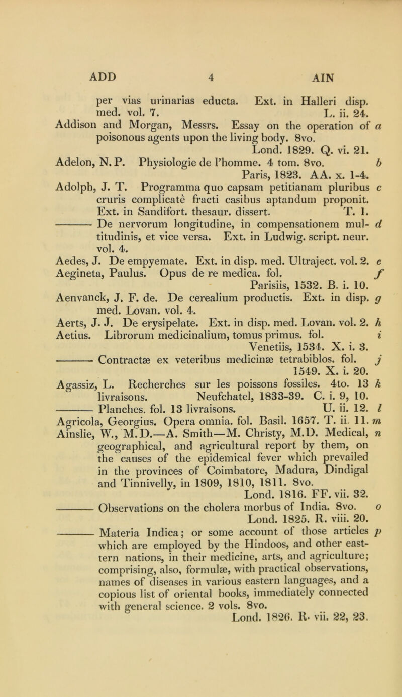 per vias urinarias educta. Ext. in Halleri disp. med. vol. 7. L. ii. 24. Addison and Morgan, Messrs. Essay on the operation of a poisonous agents upon the living body. 8vo. Lond. 1829. Q. vi. 21. Adelon, N. P. Physiologic de Phomnie. 4 tom. 8vo. b Paris, 1823. A A. x. 1-4. Adolph, J. T. Programma quo capsam petitianam pluribus c cruris complicate fracti casibus aptandum proponit. Ext. in Sandifort. thesaur. dissert. T. 1. De nervorum longitudine, in compensationem mul- d titudinis, et vice versa. Ext. in Ludwig, script, neur. vol. 4. Aedes, J. De empyemate. Ext. in disp. med. Ultraject. vol. 2. e Aegineta, Paulus. Opus de re medica. fol. f Parisiis, 1532. B. i. 10. Aenvanck, J, F. de. De cerealium productis. Ext. in disp. g ined. Lovan. vol. 4. Aerts, J. J. De erysipelate. Ext. in disp. med. Lovan. vol. 2. h Aetius. Librorum medicinalium, tomus primus, fol. ^ Venetiis, 1534. X. i. 3. Contractae ex veteribus medicinse tetrabiblos. fol. j 1549. X. i. 20. Agassiz, L. Recherches sur les poissons fossiles. 4to. 13 k livraisons. Neufchatel, 1833-39. C. i. 9, 10. Planches, fol. 13 livraisons. U. ii. 12. I Agricola, Georgius. Opera omnia, fol. Basil. 1657. T. ii. 11. m Ainslie, W., M.D.—A. Smith—M. Christy, M.D. Medical, n geographical, and agricultural report by them, on the causes of the epidemical fever which prevailed in the provinces of Coimbatore, Madura, Dindigal and Tinnivelly, in 1809, 1810, 1811. 8vo. Lond. 1816. FF. vii. 32. Observations on the cholera morbus of India. 8vo. o Lond. 1825. R. viii. 20. Materia Indica; or some account of those articles p which are employed by the Hindoos, and other east- tern nations, in their medicine, arts, and agriculture; comprising, also, formulae, with practical observations, names of diseases in various eastern languages, and a copious list of oriental books, immediately connected with general science. 2 vols. 8vo. Lond. 1826. R* vii. 22, 23.