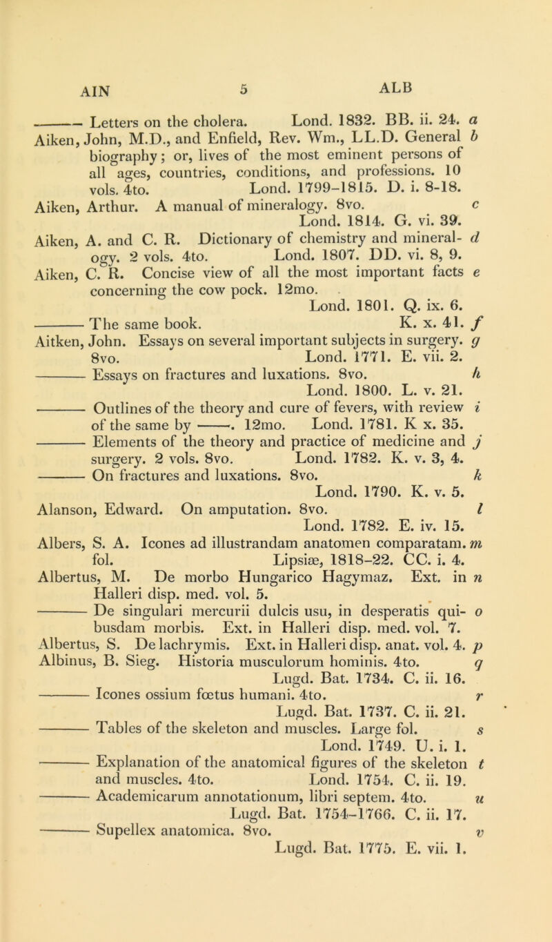 Letters on the cholera. Lond. 1832. BB. ii. 24. a Aiken, John, M.D., and Enfield, Rev. Wm., LL.D. General h biography; or, lives of the most eminent persons of all ages, countries, conditions, and professions. 10 vok 4to. Lond. 1799-1815. D. i. 8-18. Aiken, Arthur. A manual of mineralogy. 8vo. c Lond. 1814. G. vi. 39. Aiken, A. and C. R. Dictionary of chemistry and mineral- d ogy. 2 vols. 4to. Lond. 1807. DD. vi. 8, 9. Aiken, C. R. Concise view of all the most important facts e concerning the cow pock. 12mo. Lond. 1801. Q. ix. 6. The same book. K. x. 41. Aitken, John. Essays on several important subjects in surgery, g 8vo. Lond. 1771. E. vii. 2. Essays on fractures and luxations. 8vo. h Lond. 1800. L. v. 21. Outlines of the theory and cure of fevers, with review ^ of the same by . 12mo. Lond. 1781. K x. 35. Elements of the theory and practice of medicine and j surgery. 2 vols. 8vo. Lond. 1782. K. v. 3, 4. On fractures and luxations. 8vo. k Lond. 1790. K. v. 5. Alanson, Edward. On amputation. 8vo. I Lond. 1782. E. iv. 15. Albers, S. A. leones ad illustrandam anatomen comparatam. m fol. Lipsiae, 1818-22. CC. i. 4. Albertus, M. De morbo Hungarico Hagymaz, Ext. in n Halleri disp. med. vol. 5. De singulari mercurii dulcis usu, in desperatis qui- o busdam morbis. Ext. in Halleri disp. med. vol. 7. Albertus, S. De lachrymis. Ext. in Halleri disp. anat. vol. 4. p Albinus, B. Sieg. Historia musculorum hominis. 4to. q Lugd. Bat. 1734. C. ii. 16. leones ossium foetus humani. 4to. r Lugd. Bat. 1737. C. ii. 21. Tables of the skeleton and muscles. Large fol. s Lond. 1749. U. i. 1. Explanation of the anatomical figures of the skeleton t and muscles. 4to. Lond. 1734. C. ii. 19. Academicarum annotationum, libri septem. 4to. u Lugd. Bat. 1754-1766. C. ii. 17. Supellex anatomica. 8vo. v Lugd. Bat. 1775. E. vii. 1.