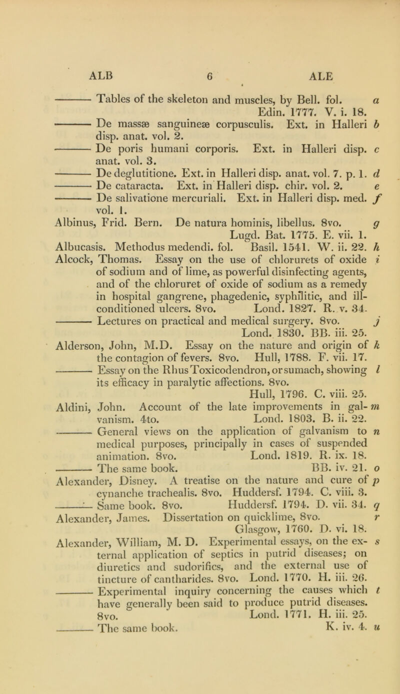 Tables of the skeleton and muscles, by Bell, fob a Edin. 1777. V. i. 18. De massse sanguinese corpusculis. Ext. in Halleri h disp. anat. vol. 2. De poris humani corporis. Ext. in Halleri disp. c anat. vol. 3. De degliititione. Ext. in Halleri disp. anat. vol. 7. p. 1. d De cataracta. Ext. in Halleri disp. chir. vol. 2. e De salivatione mercuriali. Ext. in Halleri disp. med. f vol. 1. Albinus, Frid. Bern. De natura horninis, libellus. 8vo. g Lugd. Bat. 1775. E. vii. 1. Albucasis. Methodus medendi. fol. Basil. 1541. W. ii. 22. h Alcock, Thomas. Essay on the use of chlorurets of oxide i of sodium and of lime, as powerful disinfecting agents, and of the chloruret of oxide of sodium as a remedy in hospital gangrene, phagedenic, syphilitic, and ill- conditioned ulcers. 8VO. Lond. 1827. R. v. 34- Lectures on practical and medical surgery. 8vo. j Lond. 1830. BB. iii. 25. Alderson, John, M.D. Essay on the nature and origin of k the contagion of fevers. 8vo. Hull, 1788. F. vii. 17. Essay on the Rhus Toxicodendron, or sumach, showing I its efficacy in paralytic affections. 8vo. Hull, 1796. C. viii. 25. Aldini, John. Account of the late improvements in gal- m vanism. 4to. Lond. 1803. B. ii. 22. General views on the application of galvanism to n medical purposes, principally in cases of suspended animation. 8vo. Lond. 1819. R. ix. 18. The same book. BB. iv. 21. o Alexander, Disney. A treatise on the nature and cure of p cynanche trachealis. 8vo. Huddersf. 1794. C. viii. 3. 1— Same book. 8vo. Huddersf. 1794. D. vii. 34. q Alexander, James. Dissertation on quicklime, 8vo. r Glasgow, 1760. D. vi. 18. Alexander, William, M. D. Experimental essays, on the ex- s ternal application of septics in putrid diseases; on diuretics and sudorifics, and the external use of tincture of cantharides. 8vo. Lond. 1770. H. iii. 26. Experimental inquiry concerning the causes which t have generally been said to produce putrid diseases. 8vo. Lond. 1771. H. iii. 25. The same book. K. iv. 4. u