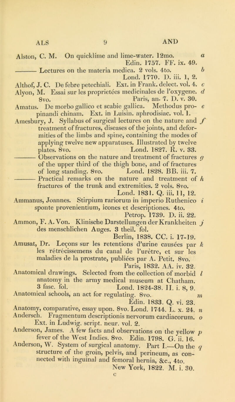 Alston, C. M. On quicklime and lime-water. 12mo. a Edin. 1757. FF. ix. 49. Lectures on the materia medica. 2 vols. 4to. h Lond. 1770. D. iii. 1, 2. Althof, J. C. De febre petechiali. Ext. in Frank, delect, vol. 4. c Alyon, M. Essai sur les proprietees medicinales de I’oxygene. d 8vo. Paris, an. 7. D. v. 30. Amatus. De morbo gallico et scabie gallica. Method us pro- e pinandi cbinam. Ext. in Luisin. aphrodisiac, vol. 1. Amesbury, J. Syllabus of surgical lectures on the nature and f treatment of fractures, diseases of the joints, and defor- mities of the limbs and spine, containing the modes of applying twelve new apparatuses. Illustrated by twelve plates. 8vo. Lond. 1827. K. v. 33. Observations on the nature and treatment of fractures g of the upper third of the thigh bone, and of fractures of long standing. 8vo. Lond. 1828. BB. iii. 7. Practical remarks on the nature and treatment of h fractures of the trunk and extremities. 2 vols. 8vo. Lond. 1831. Q. iii. 11, 12. Ammanus, Joannes. Stirpium rariorum in imperio Ruthenico i sponte provenientium, icones et descriptiones. 4to. Petrop. 1739. D. ii. 22. Ammon, F. A. Von. Klinische Darstellungen der Krankheiten j des menschlichen Auges. 3 theil. fob Berlin, 1838. CC. i. 17-19. Amusat, Dr. Lemons sur les retentions d'urine causees par k les retrecissemens du canal de I’uretre, et sur les maladies de la prostrate, publiees par A. Petit. 8vo. Paris, 1832. AA. iv. 32. Anatomical drawings. Selected from the collection of morbid I anatomy in the army medical museum at Chatham. 3 fasc. fob Lond. 1824-38. II. i. 8, 9. Anatomical schools, an act for regulating. 8vo. m Edin. 1833. Q. vi. 23. Anatomy, comparative, essay upon. 8vo. Lond. 1744. L. x. 24. n Andersch. Fragmentum description is nervorum cardiacorum. o Ext. in Ludwig, script, neur. vol. 2. Anderson, James. A few facts and observations on the yellow p fever of the West Indies. 8vo. Edin. 1798. G. ii. 16. Anderson, W, System of surgical anatomy. Part I.—On the q structure of the groin, pelvis, and perineum, as con- nected with inguinal and femoral hernia, &c., 4to. New York, 1822. M. i. 30. c