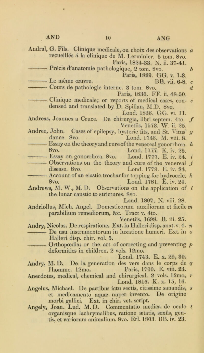 Andral, G. Fils. Clinique medicale, ou choix des observations a recueilles a la clinique de M. Lerminier. 5 tom. 8vo. Paris, 1824-33. N. ii. 37-41. — Precis d’anatomie pathologique, 2 tom. 8vo. h Paris, 1829. GG. v. 1-3. Le meme oeuvre. BB. vii. 6-8. c Cours de pathologie interne. 3 tom. 8vo. d Paris, 1836. FF. ii. 48-50. Clinique medicale; or reports of medical cases, con- e densed and translated by D. Spillan, M.D. 8vo. Bond. 1836. GG. vi. 11. Andreas, Joannes a Cruce. De chirurgia, libri septem. 4to. f Venetiis, 1573. W. ii. 25. Andree, John. Cases of epilepsy, hysteric fits, and St. Vitus’ g dance. 8vo. Bond. 1746. M. viii. 8. Essay on the theory and cure of the venereal gonorrhoea, h 8vo. Bond. 1777. K. iv. 25. Essay on gonorrhoea. 8vo. Bond. 1777. E. iv. 24. ^ ■ Observations on the theory and cure of the venereal j disease. 8vo. Bond. 1779. E. iv. 24. Account of an elastic trocharfor tapping for hydrocele, k 8vo. Bond. 1781. E. iv. 24. Andrews, M. W., M. D. Observations on the application of I the lunar caustic to strictures. 8vo. Bond. 1807. N. viii. 28. Andriollus, Mich. Angel. Domesticorum auxiliorum et facile m parabilium remediorum, &c. Tract v. 4to. Venetiis, 1698. B. iii. 25. Andry, Nicolas, De respiratione. Ext. in Halleri disp. anat. v. 4. n De usu instrumentorum in luxatione humeri. Ext. in o Halleri disp. chir. vol. 5. Orthopoedia; or the art of correcting and preventing p deformities in children. 2 vols. 12mo. Bond. 1743. E. x. 29, 30. Andry, M. D. De la generation des vers dans le corps de g I’homme. 12mo. Paris, 1700. E. viii. 23. Anecdotes, medical, chemical and chirurgical. 2 vols. 12mo, r Bond. 1816. K. x. 15, 16. Angelus, Michael. De partibus ictu seeds, citissime sanandis, s et medicamento aquae nuper invento. De origine morbi gallici. Ext. in chir. vet. script. Angely, Joan. Bud. M.D. Commentatio medica de oculo t organisque lachrymalibus, ratione aetatis, sexus, gen- tis, et variorum animaliuni. 8vo. Erl. 1803. BB. iv. 23.
