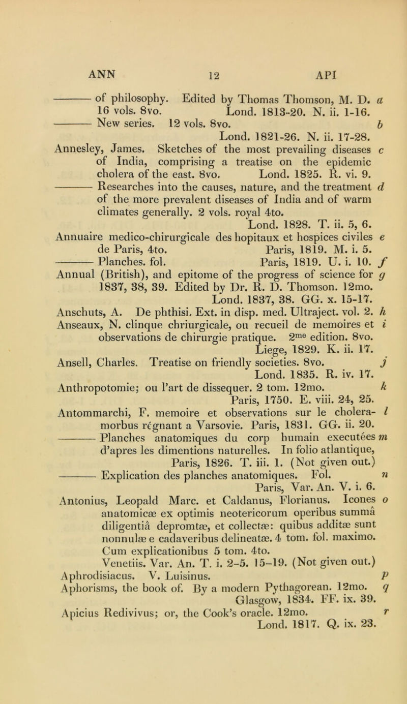 of philosophy. Edited by Thomas Thomson, M. D. a 16 vols. 8vo. Lond. 1813-20. N. ii. 1-16. New series. 12 vols. 8vo. h Lond. 1821-26. N. ii. 17-28. Annesley, James. Sketches of the most prevailing diseases c of India, comprising a treatise on the epidemic cholera of the east. 8vo, Lond. 1825. R. vi. 9. Researches into the causes, nature, and the treatment d of the more prevalent diseases of India and of warm climates generally. 2 vols. royal 4to. Lond. 1828. T. ii. 5, 6. Annuaire medico-chirurgicale des hopitaux et hospices civiles e de Paris, 4to. Paris, 1819. M. i. 5. Planches, fob Paris, 1819. U. i. 10. f Annual (British), and epitome of the progress of science for g 1837, 38, 39. Edited by Dr. R. D. Thomson. 12mo. Lond. 1837, 38. GG. x. 15-17. Anschuts, A. De phthisi. Ext. in disp. med. Ultraject. vol. 2. h Anseaux, N. clinque chriurgicale, ou recueil de memoires et ^ observations de chirurgie pratique. 2^® edition. 8vo. Liege, 1829. K. ii. 17. Ansell, Charles. Treatise on friendly societies. 8vo. J Lond. 1835. R. iv. 17. Anthropotomie; ou Part de dissequer. 2 tom. 12mo. k Paris, 1750. E. viii. 24, 25. Antommarchi, F. memoire et observations sur le cholera- I morbus regnant a Varsovie. Paris, 1831. GG. ii. 20. Planches anatomiques du corp humain executees m d’apres les dimentions naturelles. In folio atlantique, Paris, 1826. T. hi. 1. (Not given out.) Explication des planches anatomiques. Fol. n Paris, Var. An. V. i. 6. Antonius, Leopald Marc, et Caldanus, Florianus. leones o anatomicae ex optimis neotericorum operibus summa diligentiil depromtae, et collectae: quibus addit® sunt nonnulaee cadaveribus delineatae. 4 tom. fol. maximo. Cum explicationibus 5 tom. 4to. Venetiis. Var. An. T. i. 2-5. 15-19. (Not given out.) AphrodisiacLis. V. Luisinus. Aj)horisms, the book of. By a modern Pythagorean. l2mo. Glasgow, 1834. FF. ix. 39. Apicius Redivivus; or, the Cook’s oracle. 12mo. Lond. 1817. Q. ix. 23. r