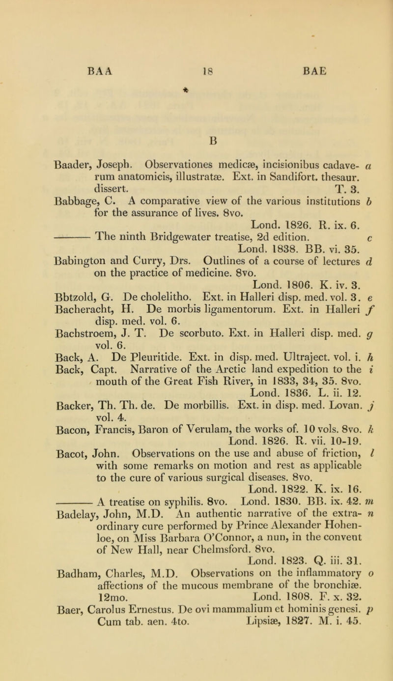 B Baader, Joseph. Observationes medicse, incisionibus cadave- a rum anatomicis, illustratae. Ext. in Sandifort. thesaur. dissert. T. 3. Babbage, C. A comparative view of the various institutions b for the assurance of lives. 8vo. Lond. 1826. R. ix. 6. The ninth Bridgewater treatise, 2d edition. c Lond. 1838. BB. vi. 35. Babington and Curry, Drs. Outlines of a course of lectures d on the practice of medicine. 8vo. Lond. 1806. K. iv. 3. Bbtzold, G. De cholelitho. Ext. in Halleri disp. med. vol. 3. e Bacheracht, H. De morbis ligamentorum. Ext. in Halleri f disp. med. vol. 6. Bachstroem, J. T. De scorbuto. Ext. in Halleri disp. med. g vol. 6. Back, A. De Pleuritide. Ext. in disp. med. Ultraject. vol. i. h Back, Capt. Narrative of the Arctic land expedition to the ^ mouth of the Great Fish River, in 1833, 34, 35. 8vo. Lond. 1836. L. ii. 12. Backer, Th. Th. de. De morbillis. Ext. in disp. med. Lovan. j vol. 4. Bacon, Francis, Baron of Verulam, the works of. 10 vols. 8vo. k Lond. 1826. R. vii. 10-19. Bacot, John. Observations on the use and abuse of friction, I with some remarks on motion and rest as applicable to the cure of various surgical diseases. 8vo. Lond. 1822. K. ix. 16. A treatise on syphilis. 8vo. Lond. 1830. BB. ix. 42. 7U Badelay, John, M.D. An authentic narrative of the extra- n ordinary cure performed by Prince Alexander Hohen- loe, on Miss Barbara O’Connor, a nun, in the convent of New Hall, near Chelmsford. 8vo. Lond. 1823. Q. hi. 31. Badham, Charles, M.D. Observations on the inflammatory o affections of the mucous membrane of the bronchiae. 12mo. Lond. 1808. F. x. 32. Baer, Carolus Ernestus. De ovi mammalium et hominisgenesi. p Cum tab. aen. 4to. Lipsise, 1827. M. i. 45.