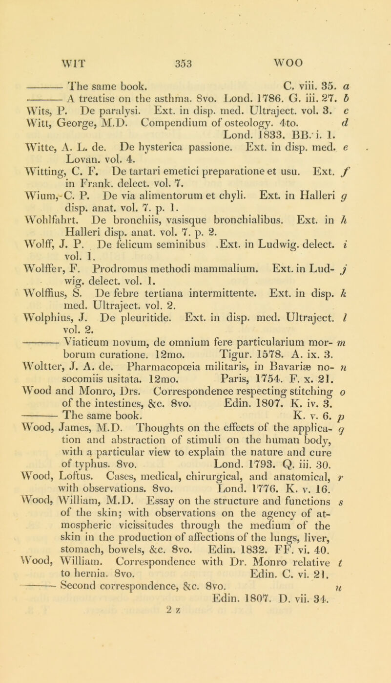 The same book. C. viii. 35. a A treatise on the asthma. 8vo. Lond. 1786. G. iii. 27. h Wits, P. De paralysi. Ext. in disp. med. Ultraject. vol. 3. Witt, George, M.D. Compendium of osteology. 4to. Lond. 1833. BB. i. 1. Witte, A. L. de. De hysterica passione. Ext. in disp. med. e Lovan. vol. 4. Witting, C. F. De tartari emetici preparatione et usu. Ext. f in Frank, delect, vol. 7. Wium,-C. P. De via alimentorum et chyli. Ext. in Halleri g disp. anat. vol. 7. p. 1. Wohlfahrt. De bronchiis, vasisque bronchialibus. Ext. in h Halleri disp. anat. vol. 7. p. 2. Wolff, J. P. De felicum seminibus .Ext. in Ludwig, delect, i vol. 1. Wolffer, F. Prodromus method! mammalium. Ext. in Lud- j wig. delect, vol. 1. Wolffius, S. De febre tertiana intermittente. Ext. in disp. k med. Ultraject. vol. 2. Wolphius, J. De pleuritide. Ext. in disp. med. Ultraject. I vol. 2. Viaticum novum, de omnium fere particularium mor- m borum curatione. 12mo. Tigur. 1578. A. ix. 3. Woltter, J. A. de. Pharmacopoeia militaris, in Bavarise no- n socomiis usitata. 12mo. Paris, 1754. F. x. 21. Wood and Monro, Drs. Correspondence respecting stitching o of the intestines, &c. 8vo. Edin. 1807. K. iv. 3. The same book. K. v. 6. p Wood, James, M.D. Thoughts on the effects of the applica- q tion and abstraction of stimuli on the human body, with a particular view to explain the nature and cure of typhus. 8vo. Lond. 1793. Q. iii. 30. Wood, Loftus. Cases, medical, chirurgical, and anatomical, r with observations. 8vo. Lond. 1776. K. v. 16. Wood, William, M.D. Essay on the structure and functions s of the skin; with observations on the agency of at- mospheric vicissitudes through the medium of the skin in the production of affections of the lungs, liver, stomach, bowels, &c. 8vo. Edin. 1832. FF. vi. 40. Wood, William. Cor respondence with Dr. Monro relative t to hernia. 8vo. Edin. C. vi. 21. Second correspondence, &c. 8vo. Edin. 1807. D. vii. 34. 2 z u