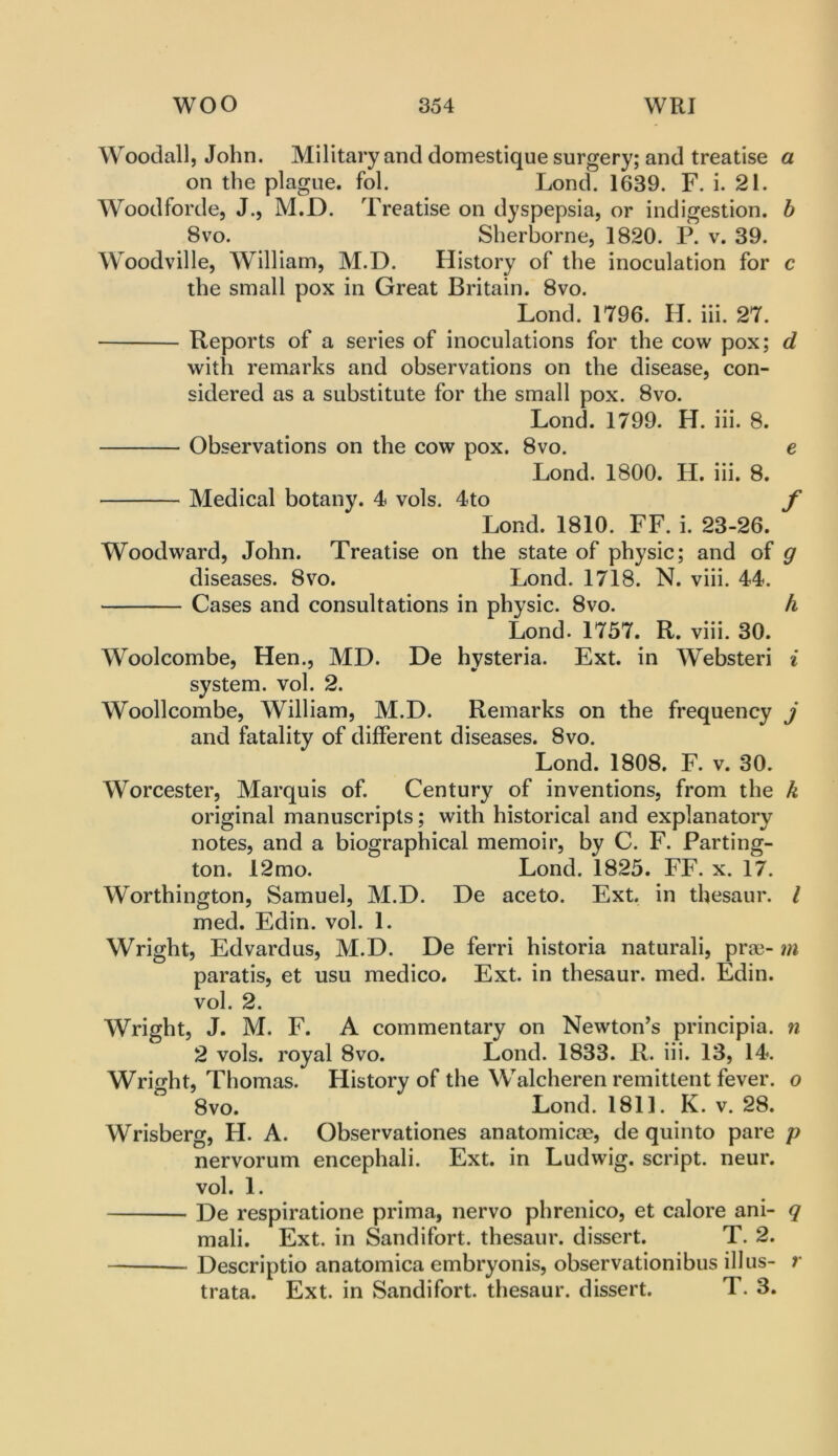 Woodall, John. Military and domestique surgery; and treatise a on the plague, fol. Lond. 1639. F. i. 21. Woodforde, J., M.D. Treatise on dyspepsia, or indigestion, b 8VO. Sherborne, 1820. P. v. 39. Woodville, William, M.D. History of the inoculation for c the small pox in Great Britain. 8vo. Lond. 1796. H. hi. 27. Reports of a series of inoculations for the cow pox; d with remarks and observations on the disease, con- sidered as a substitute for the small pox. 8vo. Lond. 1799. H. hi. 8. Observations on the cow pox. 8vo. e Lond. 1800. H. iii. 8. Medical botany. 4 vols. 4to f Lond. 1810. FF. i. 23-26. Woodward, John. Treatise on the state of physic; and of g diseases. 8vo. Lond. 1718. N. viii. 44. Cases and consultations in physic. 8vo. h Lond. 1757. R. viii. 30. Woolcombe, Hen., MD. De hysteria. Ext. in Websteri i system, vol. 2. Woollcombe, William, M.D. Remarks on the frequency j and fatality of different diseases. 8vo. Lond. 1808. F. v. 30. Worcester, Marquis of. Century of inventions, from the k original manuscripts; with historical and explanatory notes, and a biographical memoir, by C. F. Parting- ton. 12mo. Lond. 1825. FF. x. 17. Worthington, Samuel, M.D. De aceto. Ext. in thesaur. I med. Edin. vol. 1. Wright, Edvardus, M.D. De ferri historia naturali, pra3- m paratis, et usu medico. Ext. in thesaur. med. Edin. vol. 2. Wright, J. M. F. A commentary on Newton’s principia. n 2 vols. royal 8vo. Lond. 1833. R. iii. 13, 14. Wright, Thomas. History of the Walcheren remittent fever, o 8vo. Lond. 1811. K. v. 28. Wrisberg, H. A. Observationes anatomicae, de quin to pare p nervorum encephali. Ext. in Ludwig, script, neur. vol. 1. De respiratione prima, nervo phrenico, et calore ani- q mali. Ext. in Sandifort. thesaur. dissert. T. 2. Descriptio anatomica embryonis, observationibus ill us- r trata. Ext. in Sandifort. thesaur. dissert. T. 3.