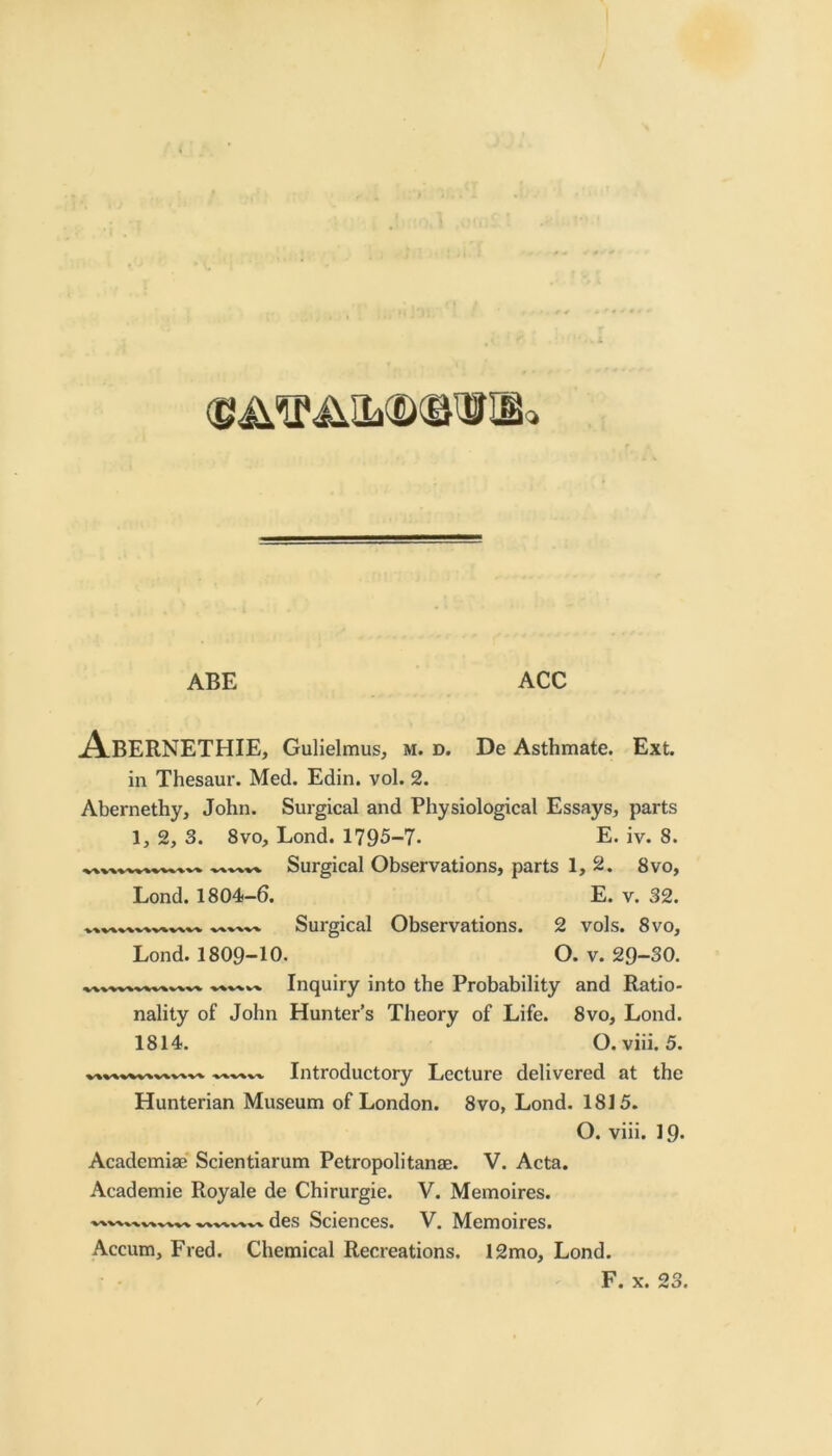 ABE ACC jA.BERNETHIE, GuHelmus, m. d. De Asthmate. Ext. in Thesaur. Med. Edin. vol. 2. Abernethy, John. Surgical and Physiological Essays, parts 1, 2, 3. 8vo, Lond. 1795-7. E. iv. 8. Surgical Observations, parts 1, 2. 8vo, Lond. 1804-6. E. v. 32. Surgical Observations. 2 vols. 8vo, Lond. 1809-10. O. v. 29-30. Inquiry into the Probability and Ratio- nality of John Hunter’s Theory of Life. 8vo, Lond. 1814. O. viii. 5. Introductory Lecture delivered at the Hunterian Museum of London. 8vo, Lond. 1815. O. viii. 19. Academiae'Scientiarum Petropolitanae. V. Acta. Academic Royale de Chirurgie. V. Memoires. des Sciences. V. Memoires. Accum, Fred. Chemical Recreations. 12mo, Lond. F. X. 23.