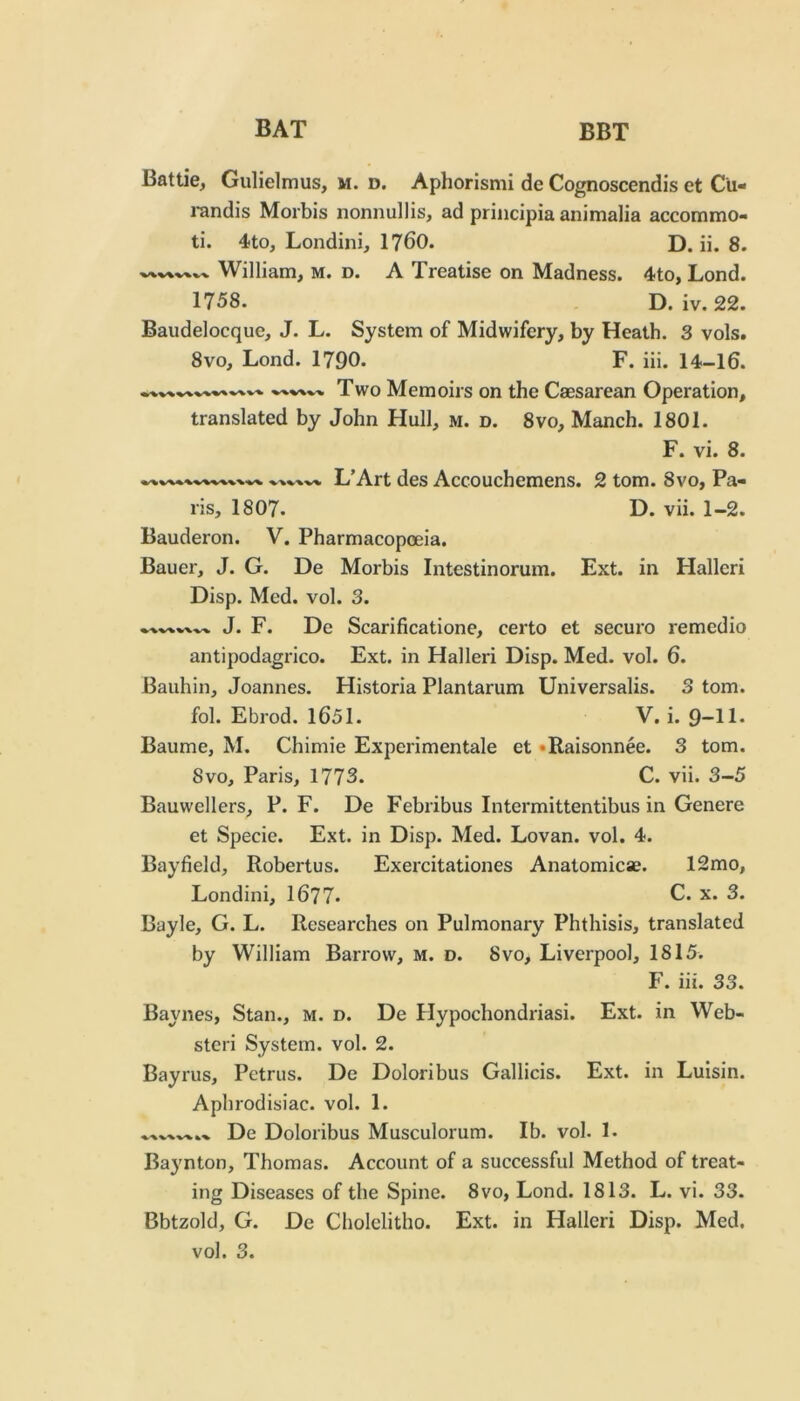 Battle, Gulielmus, m. d. Aphorism! de Cognoscendis et Cu- i-andis Morbis nonnullis, ad principia animalia accommo- ti. 4to, Londini, 1?60. D. ii. 8. William, m. d. A Treatise on Madness. 4to, Lond. 1758. D. iv. 22. Baudelocque, J. L. System of Midwifery, by Heath. 3 vols. 8vo, Lond. 1790. F. iii. 14-16. Two Memoirs on the Caesarean Operation, translated by John Hull, m. d. 8vo, Manch. 1801. F. vi. 8. L’Art des Accouchemens. 2 tom. 8vo, Pa- ris, 1807. D. vii. 1-2. Bauderon. V. Pharmacopoeia. Bauer, J. G. De Morbis Intestinorum. Ext. in Hallcri Disp. Med. vol. 3. J. F. De Scarificatione, certo et securo remedio antipodagrico. Ext. in Halleri Disp. Med. vol. 6. Bauhin, Joannes. Historia Plantarum Universalis. 3 tom. fol. Ebrod. 1651. V. i. 9“H* Baume, M. Chimie Experimentale et •Raisonnee. 3 tom. 8vo, Paris, 1773. C. vii. 3-5 Bauwellers, P. F. De Febribus Intermittentibus in Genere et Specie. Ext. in Disp. Med. Lovan. vol. 4. Bayfield, Robertus. Exercitationes Anatomicae. 12mo, Londini, 16?7. C. x. 3. Bayle, G. L. Researches on Pulmonary Phthisis, translated by William Barrow, m. d. 8vo, Liverpool, 1815. hi. 33. Baynes, Stan., m. d. De Hypochondriasi. Ext. in Web- ster! System, vol. 2. Bayrus, Petrus. De Doloribus Gallicis. Ext. in Luisin. Aphrodisiac, vol. 1. De Doloribus Musculorum. Ib. vol. 1. Baynton, Thomas. Account of a successful Method of treat- ing Diseases of the Spine. 8vo, Lond. 1813. L. vi. 33. Bbtzold, G. De Cholclitho. Ext. in Halleri Disp. Med, vol. 3.