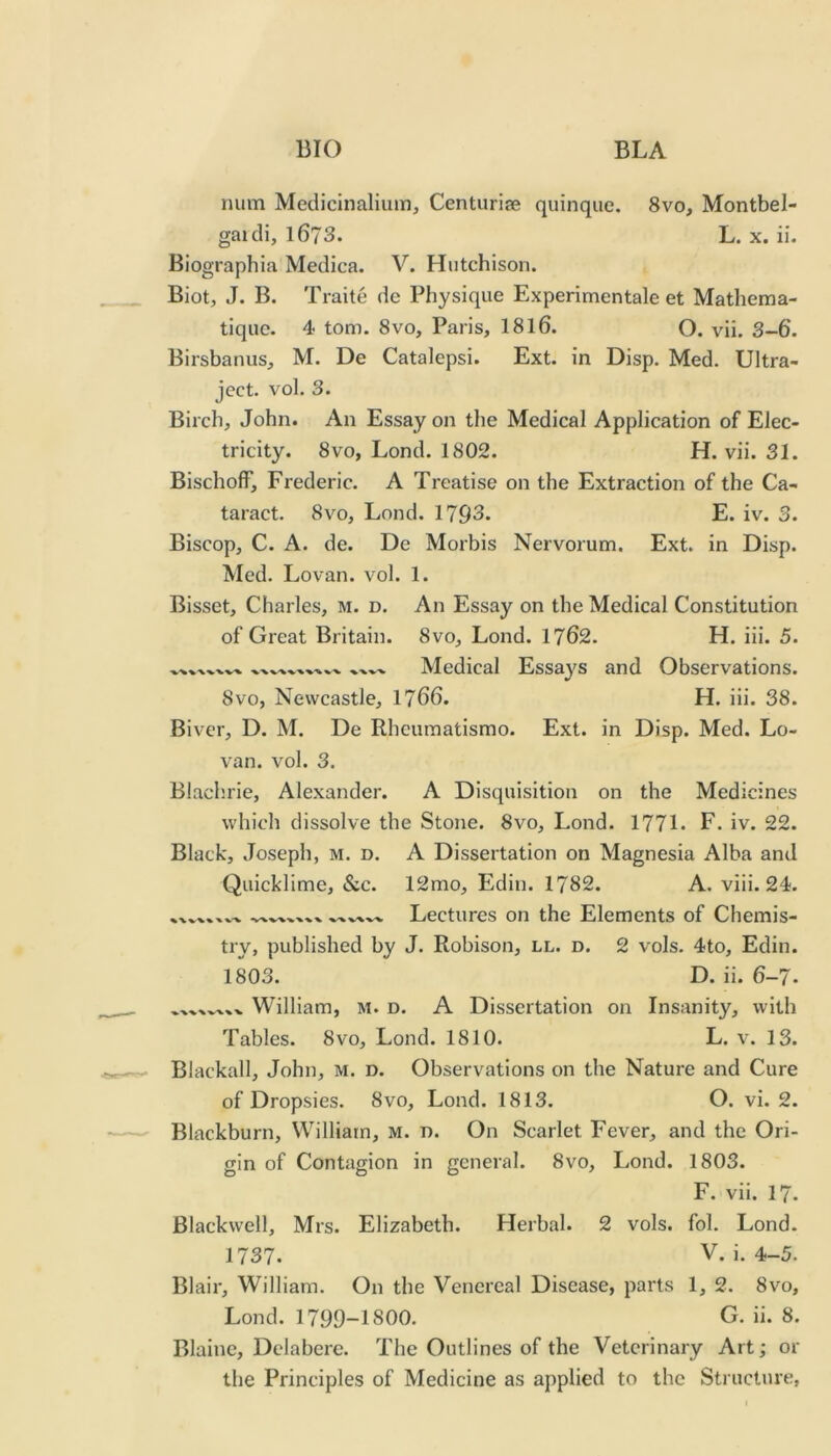 num Medicinalium, Centurise quinque. 8vo, Montbel- gaidi, 1673. L. X. ii. Biographia Medica. V. Hutchison. Biot, J. B. Traite de Physique Experimentale et Mathema- tique. 4 tom. 8vo, Paris, I8I6. O. vii. 3-6. Birsbanus, M. De Catalepsi. Ext. in Disp. Med. Ultra- ject. vol. 3. Birch, John. An Essay on the Medical Application of Elec- tricity. 8vo, Lond. 1802. H. vii. 31. BischofF, Frederic. A Treatise on the Extraction of the Ca- taract. 8VO, Lond. 1793. E. iv. 3. Biscop, C. A. de. De Morbis Nervorum. Ext. in Disp. Med. Lovan. vol. 1. Bisset, Charles, m. d. An Essay on the Medical Constitution of Great Britain. 8vo, Lond. 1762. H. iii. 5. VV %,-V -V ■%.'V Medical Essays and Observations. 8vo, Newcastle, 1766. H. iii. 38. Biver, D. M. De Rhcumatismo. Ext. in Disp. Med. Lo- van. vol. 3. Blachrie, Alexander. A Disquisition on the Medicines which dissolve the Stone. 8vo, Lond. 1771. F. iv. 22. Black, Joseph, m. d. A Dissertation on Magnesia Alba and Quicklime, &c. 12mo, Edin. 1782. A. viii. 24. Lectures on the Elements of Chemis- try, published by J. Robison, ll. d. 2 vols. 4to, Edin. 1803. D. ii. 6-7. William, M. d. A Dissertation on Insanity, with Tables. 8vo, Lond. 1810. L. v. 13. Blackall, John, M. D. Observations on the Nature and Cure of Dropsies. 8vo, Lond. 1813. O. vi. 2. Blackburn, William, M. n. On Scarlet Fever, and the Ori- gin of Contagion in general. 8vo, Lond. 1803. F. vii. 17. Blackwell, Mrs. Elizabeth. Herbal. 2 vols. fol. Lond. 1737. V. i. 4-5. Blair, William. On the Venereal Disease, parts 1, 2. 8vo, Lond. 1799-1800. G. ii. 8. Blaine, Dclabere. The Outlines of the Veterinary Art; or the Principles of Medicine as applied to the Structure,
