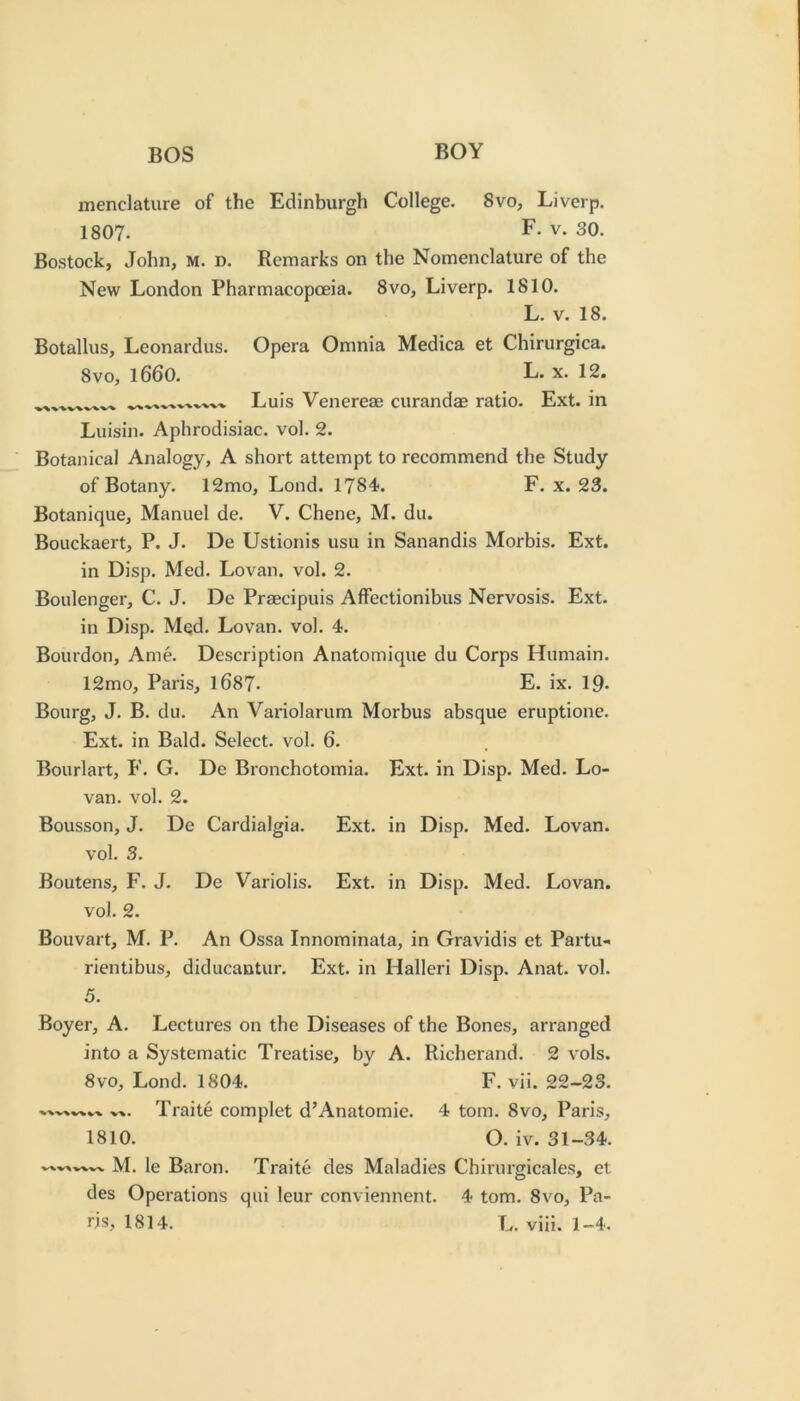 menclature of the Edinburgh College. 8vo, Liverp. 1807. F* V. 30. Bostock, John, M. n. Remarks on the Nomenclature of the New London Pharmacopoeia. 8vo, Liverp. 1810. L. V. 18. Botallus, Leonardos. Opera Omnia Medica et Chirurgica. 8VO, 1660. L. X. 12. -V ~V -V'V Luis Venereae curandae ratio. Ext. in Luisin. Aphrodisiac, vol. 2. Botanical Analogy, A short attempt to recommend the Study of Botany. 12mo, Loud. 1784. F. x. 23. Botanique, Manuel de. V. Chene, M. du. Bouckaert, P. J. De Ustionis usu in Sanandis Morbis. Ext. in Disp. Med. Lovan. vol. 2. Boulenger, C. J. De Praecipuis Affectionibus Nervosis. Ext. in Disp. Med. Lovan. vol. 4. Bourdon, Ame. Description Anatomique du Corps Humain. 12mo, Paris, l687. E. ix. 19- Bourg, J. B. du. An Variolarum Morbus absque eruptione. Ext. in Bald. Select, vol. 6. Bourlart, F. G. De Bronchotomia. Ext. in Disp. Med. Lo- van. vol. 2. Bousson, J. De Cardialgia. Ext. in Disp. Med. Lovan. vol. 3. Boutens, F. J. Do Variolis. Ext. in Disp. Med. Lovan. vol. 2. Bouvart, M. P. An Ossa Innominata, in Gravidis et Partu- rientibus, diducantur. Ext. in Halleri Disp. Anat. vol. 5. Boyer, A. Lectures on the Diseases of the Bones, arranged into a Systematic Treatise, by A. Ricberand. 2 vols. 8vo, Lond. 1804. F. vii. 22-23. Traite complet d’Anatomie. 4 tom. 8vo, Paris, 1810. O. iv. 31-34. M. le Baron. Traite des Maladies Chirurgicales, et des Operations qui leur conviennent. 4 tom. 8vo, Pa-