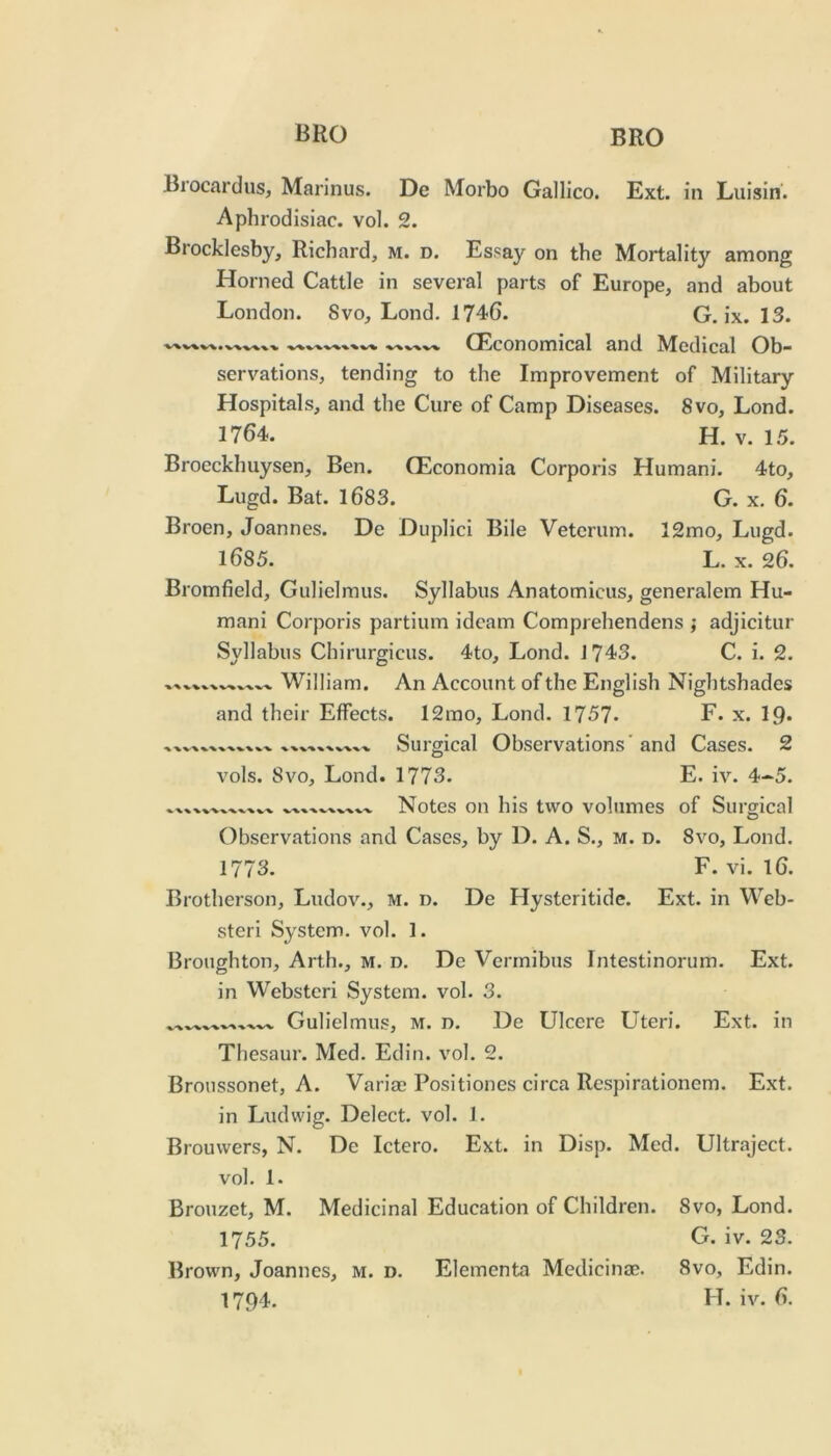 Brocardiis, Marinus. De Morbo Gallico. Ext. in Luisin. Aphrodisiac, vol. 2. Brocklesby, Richard, m. d. Essay on the Mortality among Horned Cattle in several parts of Europe, and about London. 8vo, Lond. 1?4G. G. ix. 13. CKconomical and Medical Ob- servations, tending to the Improvement of Military Hospitals, and the Cure of Camp Diseases. 8vo, Lond. 1764. H. V. 15. Brocckhuysen, Ben. GEconomia Corporis Humani. 4to, Lugd. Bat. 1683. G. x. 6. Broen, Joannes. De Duplici Bile Veterum. 12mo, Lugd. 1685. L. X. 26. Bromfield, Gulielmus. Syllabus Anatomicus, generalem Hu- mani Corporis partium idcam Comprehendens j adjicitur Syllabus Chirurgicus. 4to, Lond. J743. C. i. 2. William. An Account of the English Nightshades and their Effects. 12rao, Lond. 1757* F. x. IQ. Surgical Observations'and Cases. 2 vols. 8vo, Lond. 1773. E. iv^ 4-5. *. XX XXX X X.XXXx-x Notes on his two volumes of Surgical Observations and Cases, by D. A. S., m. d. 8vo, Lond. 1773. F. vi. 16. Brotherson, Ludov., m. d. De Hysteritide. Ext. in Web- steri System, vol. 1. Broughton, Arth., m. d. De Vermibns Intestinorum. Ext. in Webstcri System, vol. 3. xx.^xxxxxx^ Gulielmus, m. d. De Ulcere Uteri. Ext. in Thesaur. Med. Edin. vol. 2. Broussonet, A. Variae Positiones circa Respirationem. Ext. in Ludwig. Delect, vol. 1. Brouwers, N. De Ictero. Ext. in Disp. Med. Ultraject. vol. 1. Brouzet, M. Medicinal Education of Children. 8vo, Lond. 1755. G. iv. 23. Brown, Joannes, m. d. Elementa Medicinas. 8vo, Edin. 17()4. H. iv. 6.