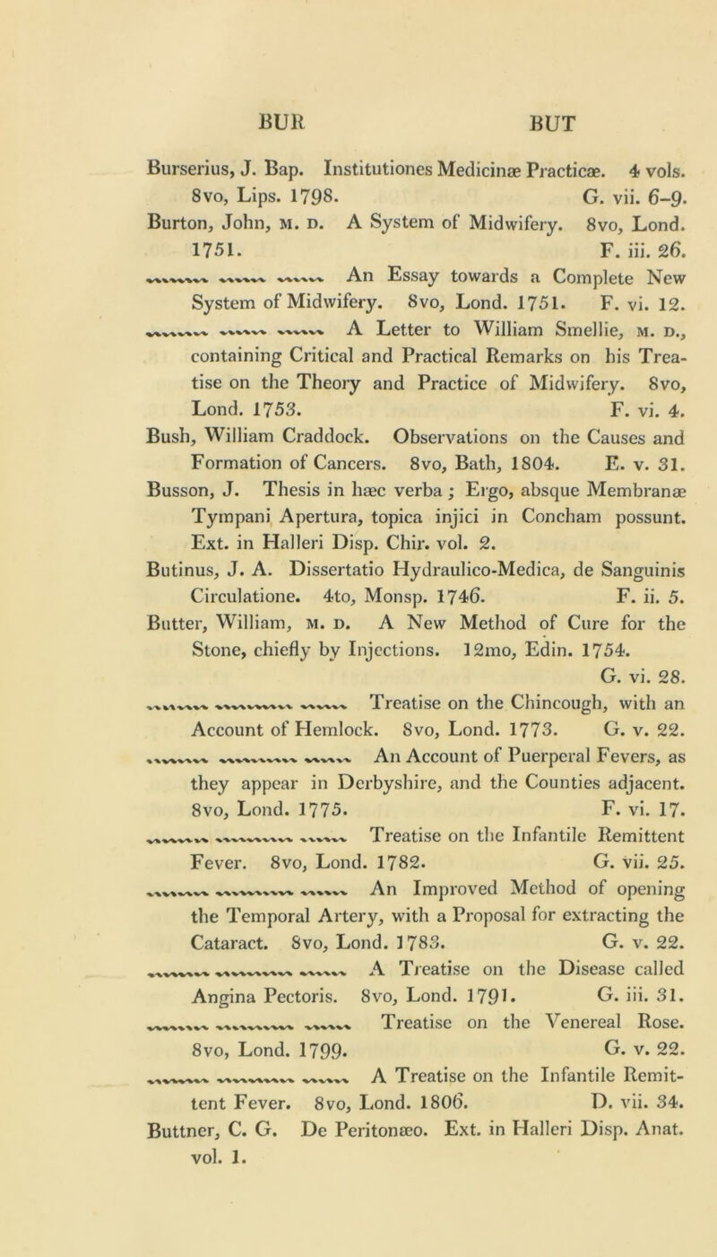 Burserius, J. Bap. Institutiones Medicinae Practicae. 4 vols. 8VO, Lips. 1798. G. vii. 6-9. Burton, John, m. d. A System of Midwifery. 8vo, Lond. 1751. F. iii. 26. .An Essay towaids a Complete N^ew System of Midwifery. 8vo, Lond. 1751. F. vi. 12. A Letter to William Smellie, m. d., containing Critical and Practical Remarks on his Trea- tise on the Theory and Practice of Midwifery. 8vo, Lond. 1753. F. vi. 4. Bush, William Craddock. Observations on the Causes and Formation of Cancers. 8vo, Bath, 1804. E. v. 31. Busson, J. Thesis in haec verba; Ergo, absque Membranae Tympani, Apertura, topica injici in Concham possunt. Ext. in Halleri Disp. Chir. vol. 2. Biitinus, J. A. Dissertatio Hydraulico-Medica, de Sanguinis Circulatione. 4to, Monsp. 1746. F. ii. 5. Butter, William, M. d. A New Method of Cure for the Stone, chiefly by Injections. 12mo, Edin. 1754. G. vi. 28. •v%'% Treatise on the Chincough, with an Account of Flemlock. 8vo, Lond. 1773. G. v. 22. An Account of Puerperal Fevers, as they appear in Derbyshire, and the Counties adjacent. 8vo, Lond. 1775. F. vi. 17. -w-v■v-v Treatise on the Infantile Remittent Fever. 8vo, Lond. 1782. G. vii. 25. An Improved Method of opening the Temporal Artery, with a Proposal for extracting the Cataract. Svo, Lond. 1783. G. v. 22. A Treatise on the Disease called Angina Pectoris. 8vo, Lond. 179L U. iii. 31. Treatise on the Venereal Rose. 8vo, Lond. 1799- v. 22. A Treatise on the Infantile Remit- tent Fever. 8vo, Lond. I8O6. D. vii. 34. Buttner, C. G. De Peritonaeo. Ext. in Halleri Disp. Anat.