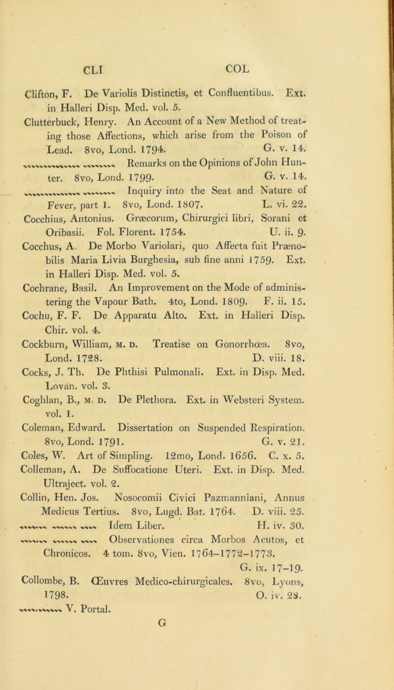 Clifton, F. De Variolis Distinctis, et Confluentibus. Ext. in Halleri Disp. Med. vol. 5. Clutterbuck, Henry. An Account of a New Method of treat- ing those Affections, which arise from the Poison of Lead. 8vo, Lond. 1794- G. v. 14. Remarks on the Opinions of John Hun- ter. 8VO, Lond. 1799- G. v. 14. Inquiry into the Seat and Nature of Fever, part 1. 8vo, Lond. 1807. L. vi. 22. Cocchius, Antonius. Graecorum, Chirurgici libri, Sorani et Oribasii. Fol. Florent. 1754. U. ii. 9- Cocchus, A. De Morbo Variolari, quo Affecta fuit Praeno- bilis Maria Livia Burghesia, sub fine anni 1759- Ext. in Halleri Disp. Med. vol. 5. Cochrane, Basil. An Improvement on the Mode of adminis- tering the Vapour Bath. 4to, Lond. I8O9. F. ii. 15. Cochu, F. F. De Apparatu Alto. Ext. in Halleri Disp. Chir. vol. 4. Cockburn, William, M. D. Treatise on Gonorrhoea. 8vo, Lond. 1728. D. viii. 18. Cocks, J. Th. De Phthisi Pulmonali. Ext. in Disp. Med. Lovan. vol. 3. Coghlan, B., M. d. De Plethora. Ext. in Websteri System, vol. 1. Coleman, Edward. Dissertation on Suspended Respiration. 8vo, Lond. 1791* G. v. 21. Coles, W. Art of Simpling. 12mo, Lond. 1656. C. x. 5. Colleman, A. De Suffocatione Uteri. Ext. in Disp. Med. Ultraject. vol. 2. Collin, Hen. Jos. Nosocomii Civici Pazmanniani, Annus Medicus Tertius. 8vo, Lugd. Bat. 1764. D. viii. 25. Idem Liber. H. iv. 30. Observationes circa Morbos Acutos, et Chronicos. 4 tom. 8vo, Vien. 1764-1772-1773. G. ix. 17-19. Collombe, B. CEuvres Medico-chirurgicales. 8vo, Lyons, 1798. O. iv. 28. V. Portal. G