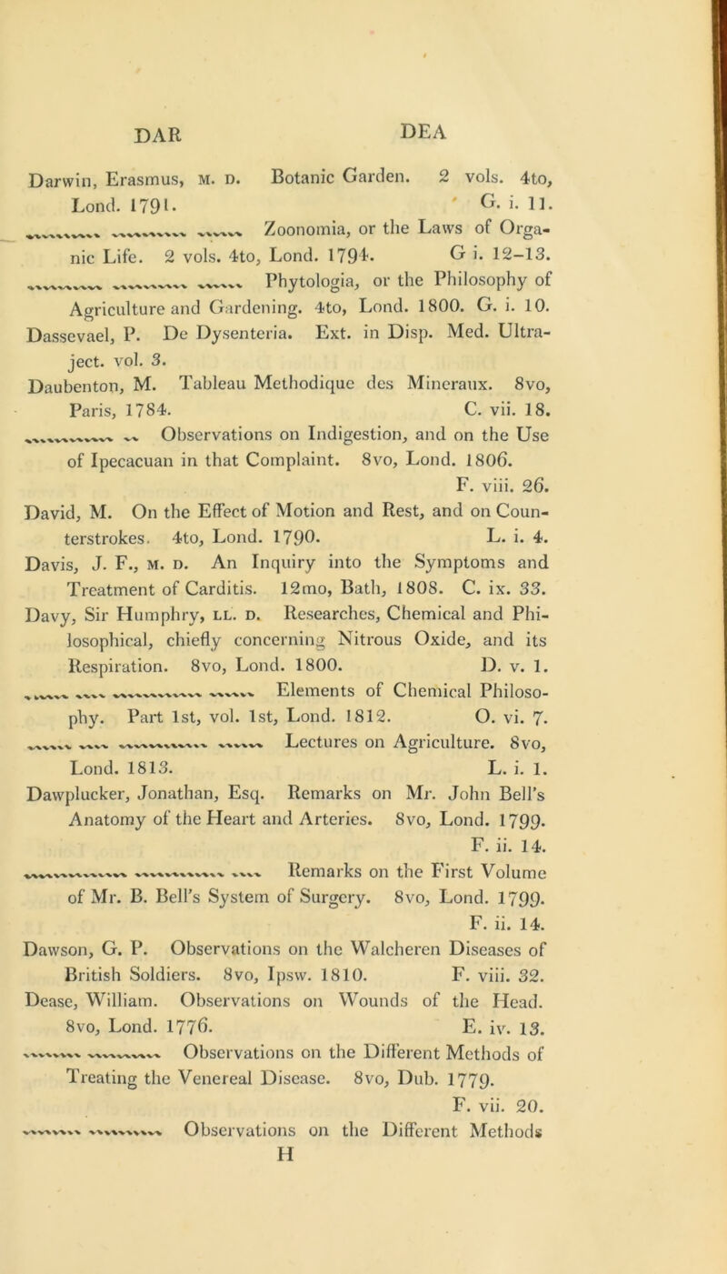 Darwin, Erasmus, M. d. Lond. 1791. ■V'X VV VV%/^ Botanic Garden. 2 vols. 4to, ' G. i. n. Zoonomia, or the Laws of Orga- nic Life. 2 vols. 4to, Lond. 179L G i. 12-13. Phytologia, or the Philosophy of Agriculture and Gardening. 4to, Lond. 1800. G. i. 10. Dassevael, P. De Dysentcria. Ext. in Disp. Med. Ultra- ject. vol. 3. Daubenton, M. Tableau Methodique des Mincraux. 8vo, Paris, 1784. C. vii. 18. ^ Observations on Indigestion, and on the Use of Ipecacuan in that Complaint. 8vo, Lond. 1806. F. viii. 26. David, M. On the Effect of Motion and Rest, and on Coun- terstrokes. 4to, Lond. 1790* L* i» 4. Davis, J. F., M. D. An Inquiry into the Symptoms and Treatment of Carditis. 12mo, Bath, 1808. C. ix. 33. Davy, Sir Humphry, ll. d. Researches, Chemical and Phi- losophical, chiefly concerning Nitrous Oxide, and its Respiration. 8vo, Lond. 1800. D. v. 1. ^ -V-V-V'V-V'-V'V'V-W Elements of Chemical Philoso- phy. Part 1st, vol. 1st, Lond. 1812. O. vi. 7. Lectures on Agriculture. 8vo, Lond. 1813. L. i. 1. Dawplucker, Jonathan, Esq. Remarks on Mr. John Bell’s Anatomy of the Heart and Arteries. 8vo, Lond. I799. F. ii. 14. Remarks on the First Volume of Mr. B. Bell’s System of Surgery. 8vo, Lond. I799. F. ii. 14. Dawson, G. P. Observations on the Walcheren Diseases of British Soldiers. 8vo, Ipsw. 1810. F. viii. 32. Dease, Mhlliam. Observations on Wounds of the Head. 8vo, Lond. 1776. E. iv. 13. Observations on the Different Methods of Treating the Venereal Disease. 8vo, Dub. I779. Observations on the Different Methods H X-VVX^V^V