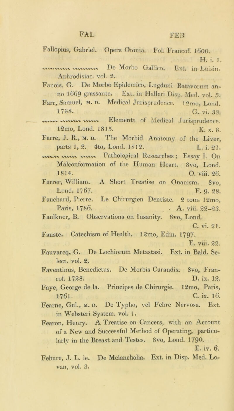 Fallopius, Gabriel. Opera Omnia. Fol. Franco!. I600. H. i. I. Dc Morbo Gallico. Ext. in Euisin. Aphrodisiac, vol. Fanois, G. De Morbo Epideinico, Lugduni Batavorum an- no l66’9 grassante. Ext. in Halleri Disp. Med. vol. 5. Farr, Samuel, M. D. Medical Jurisprudence. iSrno, Lond. 1788. G. vi. 33. Elements ol Medical Jurisprudence. 12mo, Lond. 1815. K. x. 8. Farre, J. R., m. d. The Morbid Anatomy of the Liver, parts 1, 2. 4to, Lond. 1812. L. i. 21. Pathological Researches; Essay I. On Malconformation of the Human Heart. 8vo, Lond. 1814. O. viii. 26. Farrer, William. A Short Treatise on Onanism. 8vo, Lond. 1767. F. 9. 28. Fauchard, Pierre. Le Chirurgien Dentiste. 2 tom. I2mo, Paris, 1786. . A. viii. 22-23. Faulkner, B. Observations on Insanity. 8vo, Lond. C. vi. 21. Fauste. Catechism of Health. 12mo, Edin. 1797. E. viii. 22. Fauvarcq, G. De Lochiorum Metastasi. Ext. in Bald. Se- lect. vol. 2. Faventinus, Benedictus. Dc Morbis Curandis. Svo, Fran- co!. 1728. D. ix. 12. Faye, George de la. Principes de Chirurgie. 12mo, Paris, 1761 C. ix. l6. Fearne, Gul., m. d. De Typho, vel Febre Nervosa. Ext. in Websteri System, vol. 1. Fearon, Henry. A Treatise on Cancers, with an Account of a New and Successful Method of Operating, particu- larly in the Breast and Testes. 8vo, liond. 179P* E. iv. 6. Feburc, J. I., le. De Melancholia. Ext. in Disp. Med. Lo- van, vol. 3.