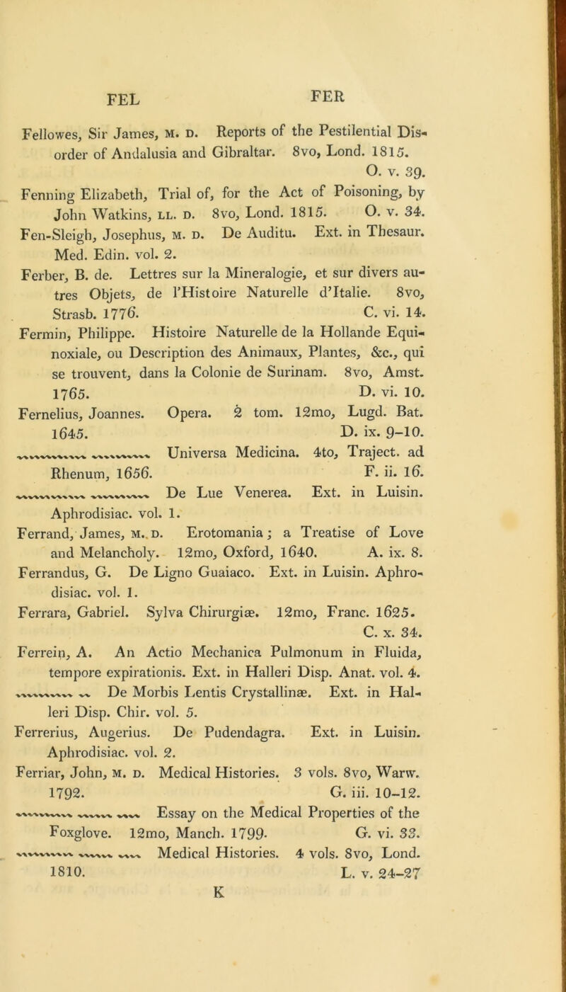 FEL Fellovves, Sir James, M. D. Reports of the Pestilential Dis- order of Andalusia and Gibraltar. 8vo, Lond. 1815. O. V. 39. Fenning Elizabeth, Trial of, for the Act of Poisoning, by John Watkins, ll. d. 8vo, Lond. 1815. O. v. 34. Fen-Sleigh, Josephus, M. d. De Auditu. Ext. in Thesaur. Med. Edin. vol. 2. Ferber, B. de. Lettres sur la Mineralogie, et sur divers au- tres Objets, de I’Histoire Naturelle d’ltalie. 8vo, Strasb. 1776. C. vi. 14. Fermin, Philippe. Histoire Naturelle de la Hollande Equi- noxiale, ou Description des Animaux, Plantes, &c., qui se trouvent, dans la Colonie de Surinam. 8vo, Amst. 1765. vi. 10. Fernelius, Joannes. Opera. 2 tom. 12mo, Lugd. Bat. 1645. r>- ix. 9-10. Universa Medicina. 4to, Traject. ad Rhenum, l656. F. ii. I6. De Lue Venerea. Ext. in Luisin. Aphrodisiac, vol. 1. Ferrand, James, M..D. Erotomania; a Treatise of Love and Melancholy. 12mo, Oxford, 1640. A. ix. 8. Ferrandus, G. De Ligno Guaiaco. Ext. in Luisin. Aphro- disiac. vol. 1. Ferrara, Gabriel. Sylva Chirurgias. 12 mo. Franc. 1625. C. X. 34. Ferrein, A. An Actio Mechanica Pulmonum in Fluida, tempore expirationis. Ext. in Halleri Disp. Anat. vol. 4. % 'V'V -w De Morbis Lentis Crystallinae. Ext. in Hal- leri Disp. Chir. vol. 5. Ferrerius, Augerius. De Pudendagra. Ext. in Luisin. Aphrodisiac, vol. 2. Ferriar, John, M. d. Medical Histories. 3 vols. 8vo, Wan\% 1792. G. iii. 10-12. Essay on the Medical Properties of the Foxglove. 12mo, Manch. 1799- G. vi. 33. Medical Histories. 4 vols. 8vo, Lond. 1810. L. V. 24-27 K