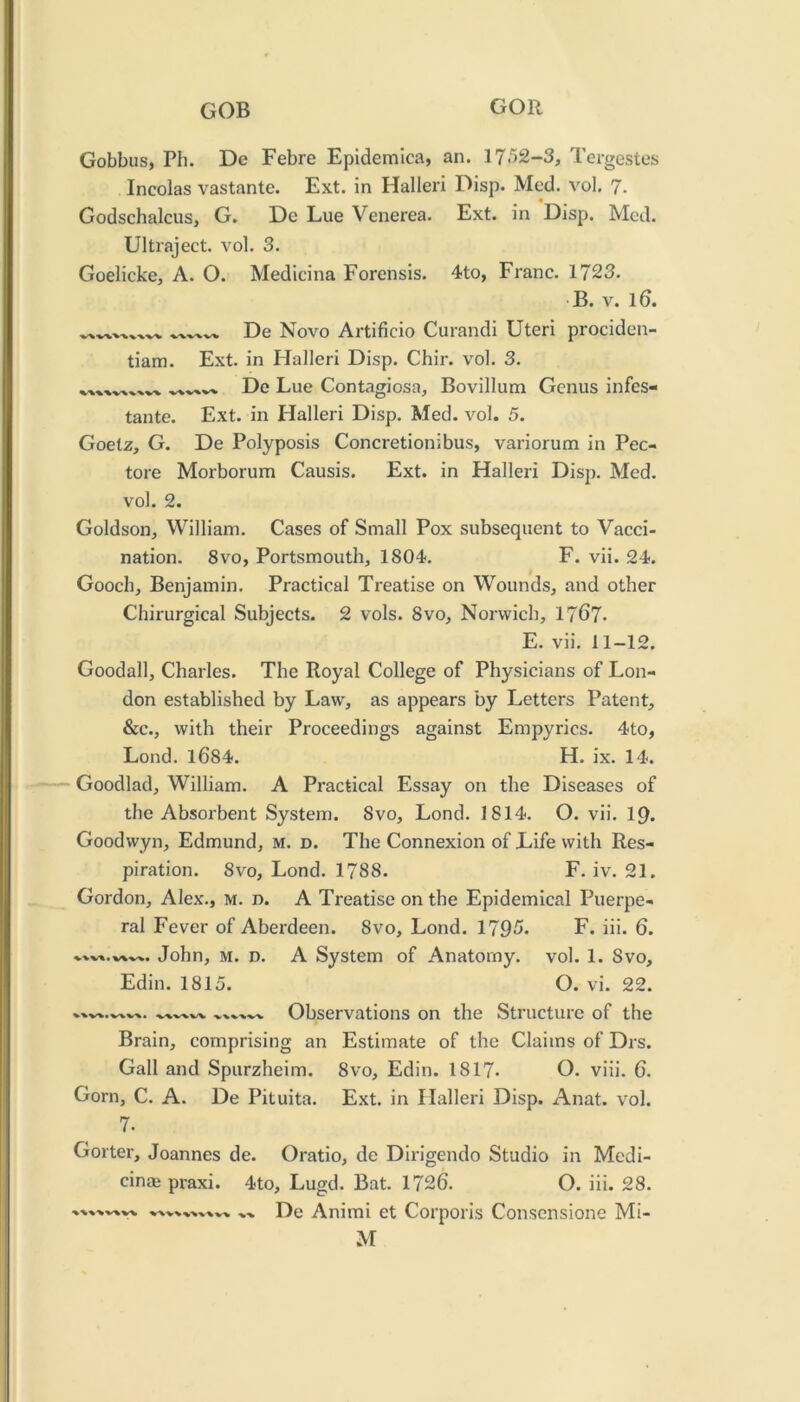 Gobbus, Ph. De Febre Epidemica, an. 17.'52-3, Tergestes Incolas vastante. Ext. in Halleri Disp. Med. vol. 7. Godschalcus, G. De Lue Venerea. Ext. in Disp. Med. Ultraject. vol. 3. Goelicke, A. O. Medicina Forensis. 4to, Franc. 1723. B. V. 16. De Novo Artificio Curandi Uteri prociden- tiam. Ext. in Halleri Disp. Chir. vol. 3. De Lue Contagiosa, Bovillum Genus infes- tante. Ext. in Halleri Disp. Med. vol. 5. Goetz, G. De Polyposis Concretionibus, variorum in Pec- tore Morborum Causis. Ext. in Halleri Disp. Med. vol. 2. Goldson, William. Cases of Small Pox subsequent to Vacci- nation. 8vo, Portsmouth, 1804. F. vii. 24. Gooch, Benjamin. Practical Treatise on Wounds, and other Chirurgical Subjects. 2 vols. 8vo, Norwich, 1767. E. vii. 11-12. Goodall, Charles. The Royal College of Physicians of Lon- don established by Law, as appears by Letters Patent, &c., with their Proceedings against Empyrics. 4to, Lond. 1684. H. ix. 14. Goodlad, William. A Pi*actical Essay on the Diseases of the Absorbent System. 8vo, Lond. 1814. O. vii. 19. Goodwyn, Edmund, M. d. The Connexion of Life with Res- piration. 8vo, Lond. 1788. F. iv. 21. Gordon, Alex., M. n. A Treatise on the Epidemical Puerpe- ral Fever of Aberdeen. 8vo, Lond. 1795. F. iii. 6. John, M. D. A System of Anatomy, vol. 1. 8vo, Edin. 1815. O. vi. 22. Observations on the Structure of the Brain, comprising an Estimate of the Claims of Drs. Gall and Spurzheim. 8vo, Edin. 1817. O. viii. 6. Gorn, C. A. De Pituita. Ext. in Halleri Disp. Anat. vol. 7. Goiter, Joannes de. Oratio, de Dirigendo Studio in Medi- cinae praxi. 4to, Lugd. Bat. 1726. O. iii. 28. ..k De Animi et Corporis Consensione Mi-