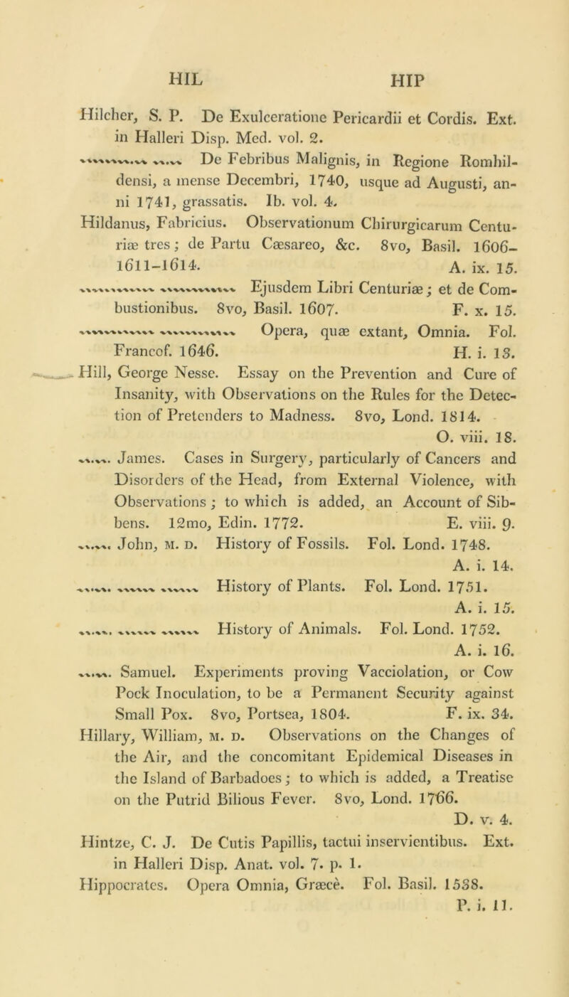 Hilcher, S. P. De Exulceratione Pericardii et Cordis. Ext. in Halleri Disp. Med. vol. 2. Dc Febribus Malignis, in Regione Romhil- densi, a inense Decembri, 1740, usque ad Augusti, an- ni 1741, grassatis. lb. vol. 4. Hildanus, Fabricius. Observationum Cliirurgicarum Centu- ria2 trcs; de Partu Caesareo, &c. 8vo, Basil. I606- 1611-1614. A. ix. 15. Ejusdem Libri Centuriae; et de Com- bustionibus. 8vo, Basil. I607. F. x. 15. Opera, quae extant. Omnia. Fol. Francof. l646. H. i. 13. Hill, George Nesse. Essay on the Px-evention and Cure of Insanity, with Obsei vations on the Rules for the Detec- tion of Pretenders to Madness. 8vo, Lond. 1814. O. viii. 18. James. Cases in Sui'gery, particularly of Cancers and Disorders of the Head, from External Violence, with Observations ; to which is added,^ an Account of Sib- bens. 12mo, Edin. 1772. E. viii. 9- John, M. D. History of Fossils. Fol. Lond. 1748. A. i. 14. Histoiy of Plants. Fol. Lond. 1751. A. i. 15. Histoiy of Animals. Fol. Lond. 1752. A. i. 16. Samuel. Experiments proving Vacciolation, or Cow Pock Inoculation, to be a Permanent Security against Small Pox. 8vo, Portsea, 1804. F. ix. 34. Hillary, William, m. d. Observations on the Changes of the Air, and the concomitant Epidemical Diseases in the Island of Barbadoes; to which is added, a Treatise on the Putrid Bilious Fever. 8vo, Lond. 1766. D. V. 4. Hintze, C. J. De Cutis Papillis, tactui inservientibus. Ext. in Halleri Disp. Anat. vol. 7- p* 1* Hippocrates. Opera Omnia, Graece. Fol. Basil. 1538.