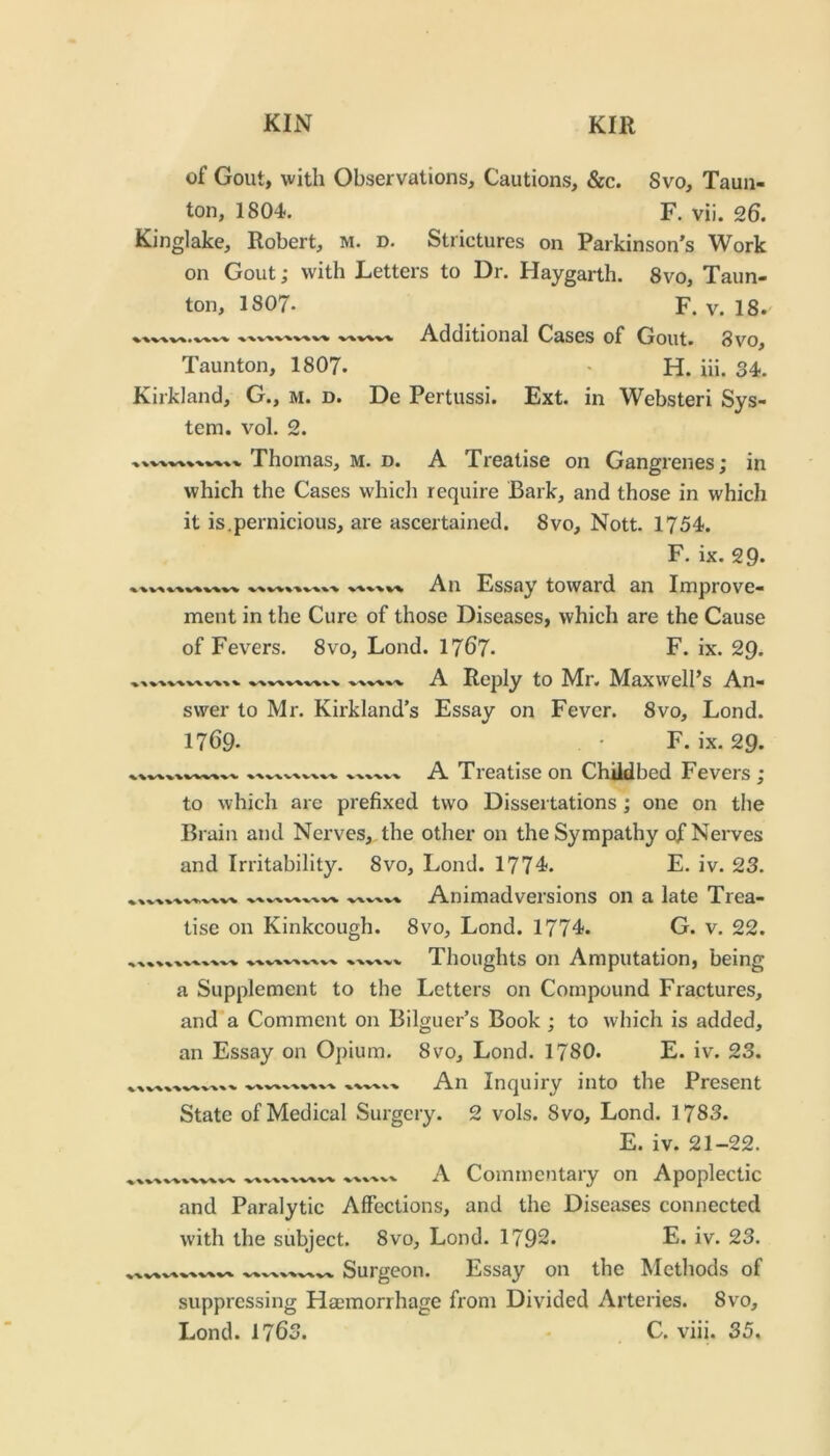 of Gout, with Observations, Cautions, &c. 8vo, Taun- ton, 1804. F. vii. 26. Kinglake, Robert, m. d. Strictures on Parkinson’s Work on Gout; with Letters to Dr. Haygarth. 8vo, Taun- ton, I8O7. F. V. 18. Additional Cases of Gout. 8vo, Taunton, I8O7. • H. iii. 34. Kirkland, G., m. d. De Pertussi. Ext. in Websteri Sys- tem. vol. 2. Thomas, m. d. A Treatise on Gangrenes; in which the Cases which require Bark, and those in which it is.pernicious, are ascertained. 8vo, Nott. 1754. F. ix. 29. An Essay toward an Improve- V>%'% W%'V ment in the Cure of those Diseases, which are the Cause of Fevers. 8vo, Lond. 1767. F. ix. 29. A Reply to Mr. Maxwell’s An- swer to Mr. Kirkland’s Essay on Fever. 8vo, Lond. 1769. . • F. ix. 29. A Treatise on Childbed Fevers ; to which are prefixed two Dissertations ; one on the Brain and Nerves,, the other on the Sympathy of Nerves and Irritability. 8vo, Lond. 1774. E. iv. 23. Animadversions on a late Trea- 8VO, Lond. 1774. G. v. 22. Thoughts on Amputation, being a Supplement to the Letters on Compound Fractures, and a Comment on Bilguer’s Book ; to which is added, an Essay on Opium. 8vo, Lond. 1780. E. iv. 23. An Inquiry into the Present State of Medical Surgery. 2 vols. 8vo, Lond. 1783. E. iv. 21-22. A Commentary on Apoplectic tise on Kinkcough. ^ X % % and Paralytic Affections, and the Diseases connected with the subject. 8vo, Lond. 1792. E. iv. 23. Surgeon. Essay on the Methods of suppressing Haemorrhage from Divided Arteries. 8vo,