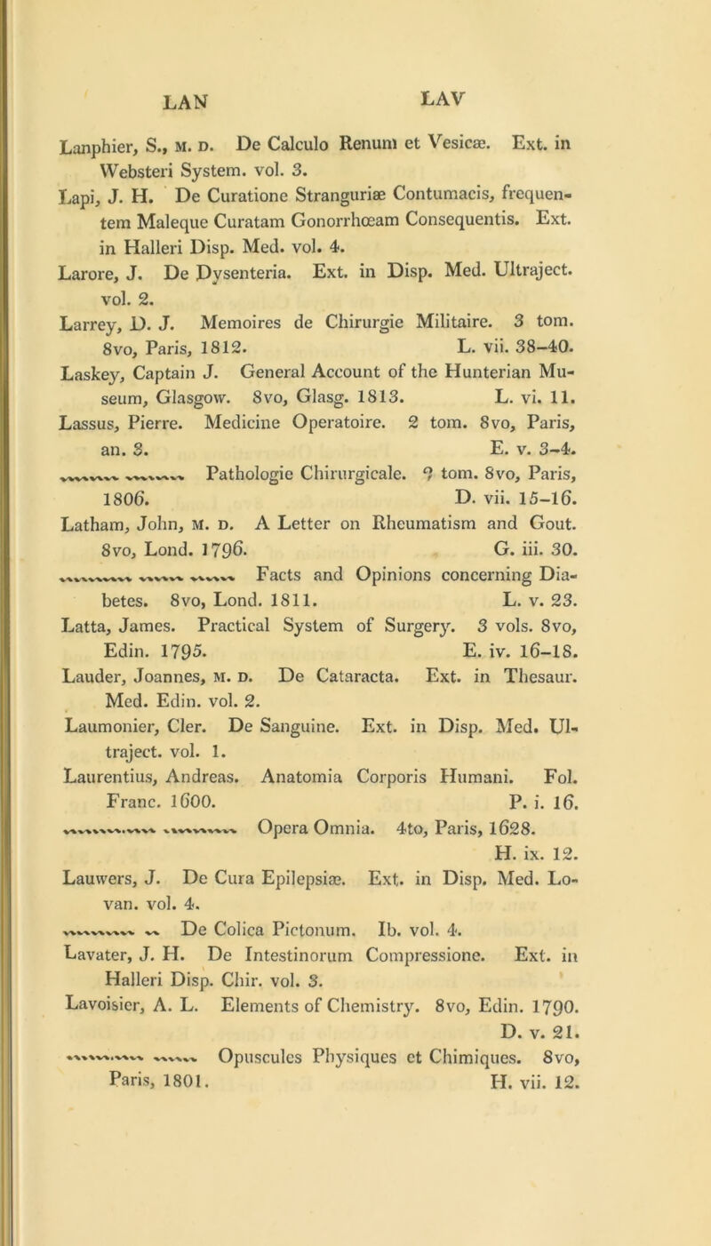 Lanphier, S., m. d. De Calculo Renuni et Vesicae. Ext. in VVebsteri System, vol. 3. Lapi, J. H. De Curatione Stranguriae Contumacis, frequen- tem Maleque Curatam Gonorrhceam Consequentis. Ext. in Halleri Disp. Med. vol. 4. Larore, J. De Dysenteria. Ext. in Disp. Med. Ultraject. vol. 2. Larrey, D. J. Memoires de Chirurgie Militaire. 3 tom. 8vo, Paris, 1812. L. vii. 38—40. Laskey, Captain J. General Account of the Hunterian Mu- seum, Glasgow. 8 VO, Glasg. 1813. L. vi. 11. Lassus, Pierre. Medicine Operatoire. 2 tom. 8vo, Paris, an. 3. E. v. 3-4. Pathologie Chirurgicale. 2 tom. 8vo, Paris, 1806. D. vii. 15-16. Latham, John, M. d. A Letter on Rheumatism and Gout. 8vo, Lond. 1796. G. hi. 30. Facts and Opinions concerning Dia- betes. 8VO, Lond. 1811. L. v. 23. Latta, James. Practical System of Surgery. 3 vols. 8vo, Edin. 1795. E. iv. I6-IS. Lauder, Joannes, m. d. De Cataracta. Ext. in Thesaur. Med. Edin. vol. 2. Laumonier, Cler. De Sanguine. Ext. in Disp. Med. Ul- traject. vol. 1. Laurentius, Andreas. Anatomia Corporis Humani. Fol. Franc. I6OO. P. i. 16. Opera Omnia. 4to, Paris, 1628. H. ix. 12. Lauwers, J. De Cura Epilepsia?. Ext. in Disp. Med. Lo- van. vol. 4. De Colica Pictomim. Ib. vol. 4. Lavater, J. H. De Intestinorum Compressione. Ext. in Halleri Disp. Chir. vol. 3. Lavoisier, A. L. Elements of Chemistry. 8vo, Edin. 1790. D. V. 21. Opuscules Physiques et Chimiques. 8vo,