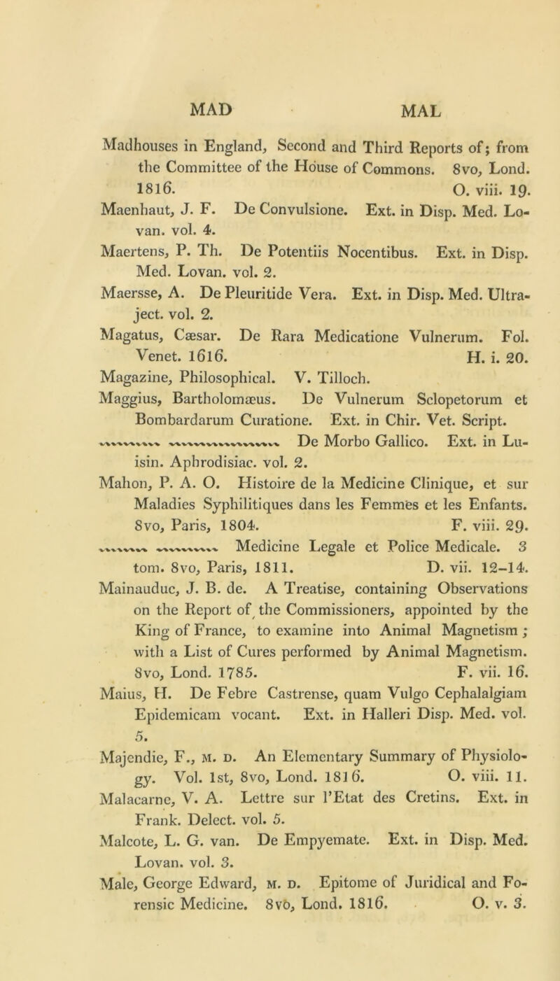 Madhouses in England, Second and Third Reports of; from the Committee of the House of Commons. 8vo, Lond. 18l6. O. viii. 19- Maenhaut, J. F. De Convulsione. Ext. in Disp. Med. Lo- van. vol. 4. Maertens, P. Th. De Potentiis Nocentibus. Ext. in Disp. Med. Lovan. vol. 2. Maersse, A. De Pleuritide Vera. Ext. in Disp. Med. Ultra- ject. vol. 2. Magatus, Csesar. De Kara Medicatione Vulnerum. Fol. Venet. I6l6. H. i. 20. Magazine, Philosophical. V. Tilloch. Maggius, Bartholomajus. De Vulnerum Sclopetorum et Bombardarum Curatione. Ext. in Chir. Vet. Script. De Morbo Gallico. Ext. in Lu- isin. Aphrodisiac, vol. 2. Mahon, P. A. O. Histoire de la Medicine Clinique, et sur Maladies Syphilitiques dans les Femmfes et les Enfants. Svo, Paris, 1804. F. viii. 29* Medicine Legale et Police Medicale. 3 tom. 8vo, Paris, 1811. D. vii. 12-14. Mainauduc, J. B, de. A Treatise, containing Observations on the Report of^ the Commissioners, appointed by the King of France, to examine into Animal Magnetism ; with a List of Cures performed by Animal Magnetism. Svo, Lond. 1785. F. vii. 16. Mains, H. De Febre Castrense, quam Vulgo Cephalalgiam Epidemicam vocant. Ext. in Halleri Disp. Med. vol. 5. Majcndie, F., m. d. An Elementary Summary of Physiolo- gy. Vol. 1st, 8VO, Lond. 181 6. O. viii. 11. Malacarne, V. A. Lettre sur I’Etat des Cretins. Ext. in Frank. Delect, vol. 5. Malcote, L. G. van. De Empyemate. Ext. in Disp. Med. Lovan. vol. 3. Male, George Edward, m. d. Epitome of Juridical and Fo-