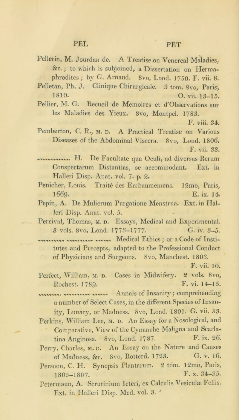 Pellerin, M. Jourdan de. A Treatise on Venereal Maladies, SiC.; to which is subjoined, a Dissertation on Herma- phrodites ; by G. Arnaud. Svo, Lond. 1750. F. vii. 8. Pelletan, Ph. J. Clinique Chirurgicalc. 3 tom. Svo, Paris, 1810. O. vii. 13-15. Pellicr, M. G. Recueil de Memoires et d’Observations sur les Maladies des Yieux. Svo, Montpel. 1783. F. viii. 34. Pemberton, C. R., m. d. A Practical Treatise on Various Diseases of the Abdominal Viscera. Svo, Lond. 1806. F. vii. 33. %. ■% • H. De Facultate qua Oculi, ad divcrsas Rerum Conspectarum Distantias, se accommodant. Ext. in Halleri Disp. Anat. vol. 7* p. 2. Penichcr, Louis. Traite des Embaumemens. 12rno, Paris, 1669. E. ix. 14. Pepin, A. De Mulierum Purgatione Menstrua. Ext. in Hal- Icri Disp. Anat. vol. 5. Percival, Thomas, m. d. Essays, Medical and Experimental. 3 vols. Svo, Lond, 1773-1777- G. iv. 3-5. Medical Ethics; or a Code of Insti- tutes and Precepts, adapted to the Professional Conduct of Physicians and Surgeons. Svo, Manchest. 1803. F. vii. 10. Perfect, William, m. d. Cases in Midwifery. 2 vols. Svo, Rochest. 1789. F. vi. 14-15. ^ X •V'X 'V'V -v-v -v-v Annals of Insanitj'; comprehending a number of Select Cases, in the different Species of Insan- ity, Lunacy, or Madness. Svo, Lond. 1801. G. vii. 33. Perkins, William Lee, m. d. An Essay fora Nosological, and Comparative, View of the Cynanche Maligna and Scarla- tina Anginosa. Svo, I.ond. 1787- E- ix. 26. Perry, Charles, M. n. An Essay on the Nature and Causes of Madness, &c. Svo, Rotterd. 1723. G. v. I6. Persoon, C. H. Synopsis Plantarum. 2 tom. 12mo, Paris, 1805-J 807. P\ X. 34-35. Petermaun, A. Scrutinium icteri, ex Calculis Vesiculas Fcllis.