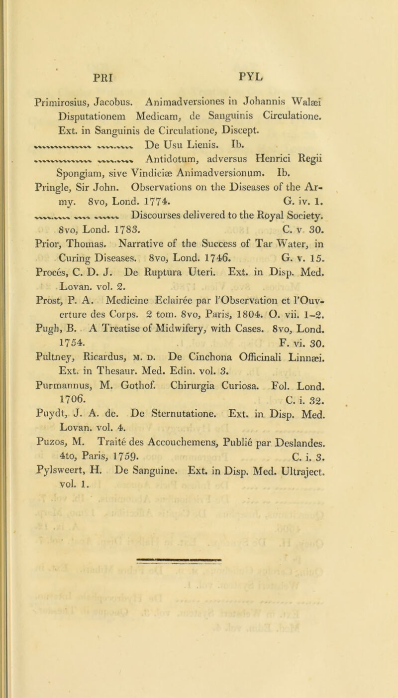 PHI PYL Primirosius, Jacobus. Animadversiones in Johannis Walaei Disputationem Medicam^ de Sanguinis Circulatione. Ext. in Sanguinis de Circulatione, Discept. De Usu Lienis. Ib. Antidotum, adversus Henrici Regii Spongiam, sive Vindiciae Animadversionum. Ib. Pringle, Sir John. Observations on the Diseases of the Ar- my. 8vo, Lond. 1774. G. iv. 1. Discourses delivered to the Royal Society. 8vo, Lond. 1783. C. v 30. Prior, Thomas. Narrative of the Success of Tar Water, in Curing Diseases. 8vo, Lond. 1746. G. v. 15. Proces, C. D. J. De Ruptura Uteri. Ext. in Disp. Med. Lovan. vol. 2. Prost, P. A. Medicine Eclairee par I'Observation et I’Ouv- erture des Corps. 2 tom. 8vo, Paris, 1804. O. vii. 1-2. Pugh, B. A Treatise of Midwifery, with Cases. 8vo, Lond. 1754. F. vi. 30. Pultney, Ricardus, m. d. De Cinchona Officinali Linnaei. Ext. in Thesaur. Med. Edin. vol. 3. Purmannus, M. Gothof. Chirurgia Curiosa. Fol. Lond. 1706. C. i. 32. Puydt, J. A. de. De Sternutatione. Ext. in Disp. Med. Lovan. vol. 4. Puzos, M. Traite des Accouchemens, Public par Deslandes. 4to, Paris, 1759. C. i. 3. Pylsweert, H. De Sanguine. Ext. in Disp. Med. Ultraject.