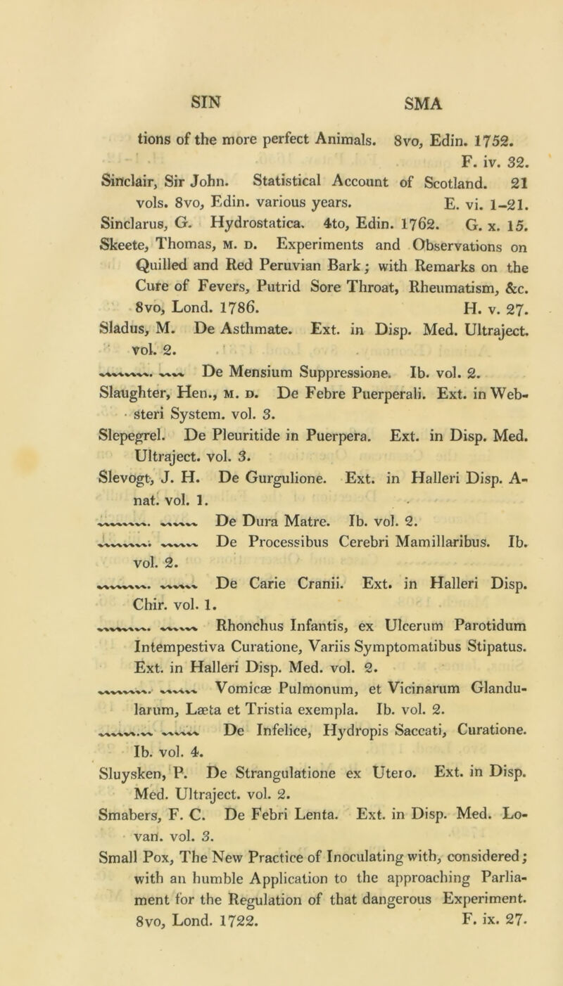 lions of the more perfect Animals. 8vo, Edin. 1752. F. iv. 32. Sinclair, Sir John. Statistical Account of Scotland. 21 vols. 8vo, Edin. various years. E. vi. 1-21. Sinclarus, G. Hydrostatica. 4to, Edin. 1762. G. x. 15. Skeete, Thomas, m. d. Experiments and Observations on Quilled and Red Peruvian Bark; with Remarks on the Cure of Fevers, Putrid Sore Throat, Rheumatism, &c. -8vo, Lond. 1786. H. v. 27. Sladus, M. De Asthmate. Ext. in Disp. Med. Ultraject. ■' vol.' 2. .' De Mensium Suppressione. Ib. vol. 2. Slaughter, Hen., m. d. De Febre Puerperali. Ext. in Web- • steri System, vol. 3. Slepegrel. De Pleuritide in Puerpera. Ext. in Disp. Med. Ultraject. vol. 3. Slevogt, J. H. De Gurgulione. Ext. in Halleri Disp. A- nat: vol. 1. De Dura Matre. Ib. vol. 2. De Processibus Cerebri Mamillaribus. Ib. vol. 2. De Carie Cranii. Ext. in Halleri Disp. Chir. vol. 1. Rhonchus Infantis, ex Ulcerum Parotidum Intempestiva Curatione, Variis Symptomatibus Stipatus. Ext. in Halleri Disp. Med. vol. 2. Vomicae Pulmonum, et Vicinarum Glandu- larum, Laeta et Tristia exempla. Ib. vol. 2. De Infelice, Hydropis Saccati, Curatione. Ib. vol. 4. Sluysken,*P. De Strangulatione ex Uteio. Ext. in Disp. Med. Ultraject. vol. 2. Smabers, F. C. De Febri Lenta. Ext. in Disp. Med. Lo- van. vol. 3. Small Pox, The New Practice of Inoculating with, considered; with an humble Application to the approaching Parlia- ment for the Regulation of that dangerous Experiment.