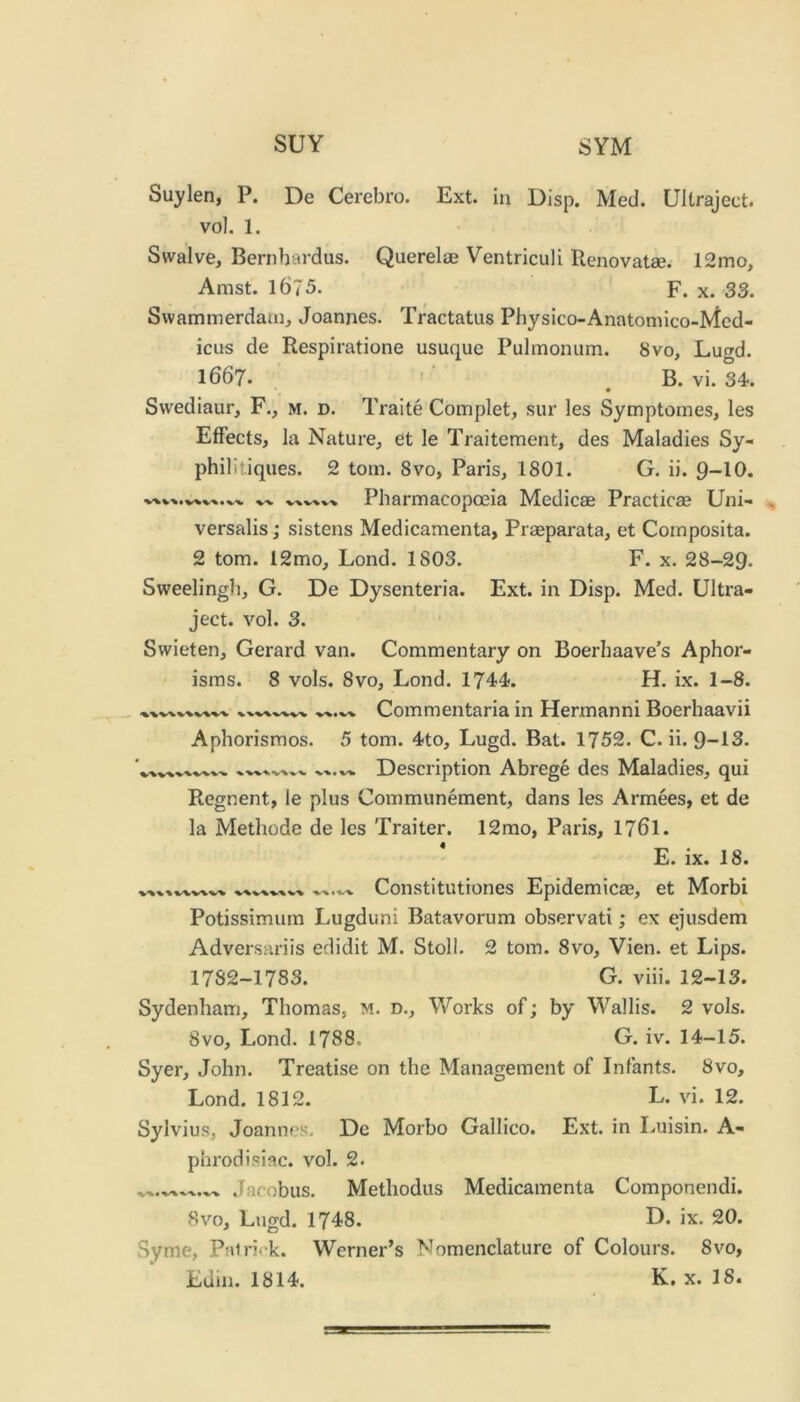 SUY SYM Suylen, P. De Cerebro. Ext. in Disp. Med. Ultraject. vol. 1. Swalve, Bernhardus. Querelae Ventriculi Renovatse. 12mo, Amst. 1675. F. X. 33. Swammerdam, Joannes. Tractatus Physico-Anatomico-Mcd- icus de Respiratione usuque Pulmonum. 8vo, Lugd. 1667. • ■ B. vi. 34.. Swediaur, F., m. d. Traite Complet, sur les Symptomes, les Effects, la Nature, et le Traitement, des Maladies Sy- philitiques. 2 tom. 8vo, Paris, 1801. G. ii. 9-10. Pharmacopoeia Medicse Practicae Uni- versalis ; sistens Medicamenta, Praeparata, et Composita. 2 tom. 12mo, Lond. 1803. F. x. 28-29. Sweelingh, G. De Dysenteria. Ext. in Disp. Med. Ultra- ject. vol. 3. Swieten, Gerard van. Commentary on Boerhaave’s Aphor- isms. 8 vols. 8vo, Lond. 1744. H. ix. 1-8. Commentaria in Hermanni Boerhaavii Aphorismos. 5 tom. 4to, Lugd. Bat. 1752. C. ii. 9-13. Description Abrege des Maladies, qui Regnent, le plus Communement, dans les Armees, et de la Methode de les Traiter. 12mo, Paris, 176I. E. ix. 18. Constitutiones Epidemicae, et Morbi Potissimum Lugduni Batavorum observati; ex ejusdem Adversariis eclidit M. Stoll. 2 tom. 8vo, Vien. et Lips. 1782-1783. G. viii. 12-13. Sydenham, Thomas, m. d.. Works of; by Wallis. 2 vols. 8vo, Lond. 1788. G. iv. 14-15. Syer, John. Treatise on the Management of Infants. 8vo, Lond. 1812. L. vi. 12. Sylvius, Joannes. De Morbo Gallico. Ext. in Luisin. A- phrodisiac. vol. 2. ^ Jacobus. Methodus Medicamenta Componendi. 8vo, Lugd. 1748. D. ix. 20. Syme, Patri^'k. Werner’s Nomenclature of Colours. 8vo, Edin. 1814. K. x. 18.