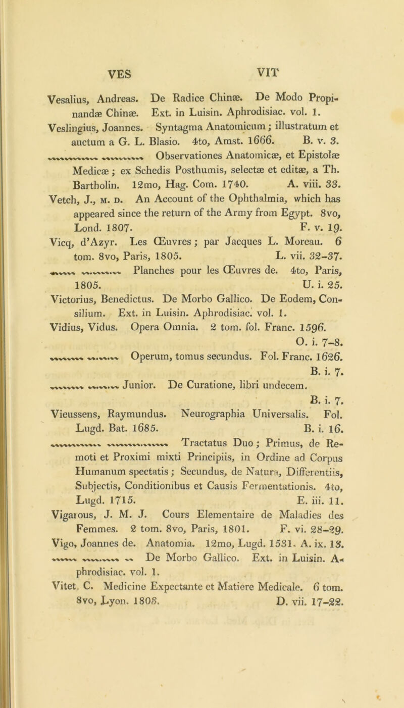 Vesalius, Andreas. De Radice Chinae. De Modo Propi- nandae Chinae. Ext. in Luisin. Aphrodisiac, vol. 1. Veslingius, Joannes. Syntagma Anatomiciim; illustratum et aiictum a G. L. Blasio. 4to, Amst. l6f)6. B. v. 3. Observationes Anatomicae, et Epistolae Medicae; ex Schedis Posthumis, selectae et editae, a Th. Bartholin. 12mo. Hag. Com. 1740. A. viii. 33. Vetch, J., M. D. An Account of the Ophthalmia, which has appeared since the return of the Army from Egypt. 8vo, Lond. 1807- E* v. IQ. Vicq, d’Azyr. Les Oeuvres; par Jacques L. Moreau. 6 tom. 8VO, Paris, 1805. L. vii. 32-37. Planches pour les CEuvres de. 4to, Paris, 1805. U. i. 25. Victorius, Benedictus. De Morbo Gallico. De Eodem, Con- silium. Ext. in Luisin. Aphrodisiac, vol. 1. Vidius, Vidus. Opera Omnia. 2 tom. fol. Franc. 15Q6. O. i. 7-8. Operum, tomus secundus. Fol. Franc. 1626. B. i. 7. Junior. De Curatione, libri undecem. B. i. 7. Vieussens, Raymundus. Neurographia Universalis. Fol. Lugd. Bat. 1685. B. i. l6. Tractatus Duo; Primus, de Re- moti et Proximi mixti Principiis, in Ordi)ie ad Corpus Humanum spectatis; Secundus, de Natura, Differentiis, Subjectis, Conditiombus et Causis Fermentationis. 4'co, Lugd. 1715. E. hi. 11. Vigaious, J. M. J. Cours Elementaire de Maladies des Femmes. 2 tom. 8vo, Paris, 1801. F. vi. 28-29. Vigo, Joannes de. Anatomia. 12mo, Lugd. 1531. A. ix. 13. De Morbo Gallico. Ext. in Luisin. A- phrodisiac. vol. 1. Vitet, C. Medicine Expectante et Matiere Medicale. 6 tom. 8vo, Lyon. 1803. D. vii. 17-22. r \