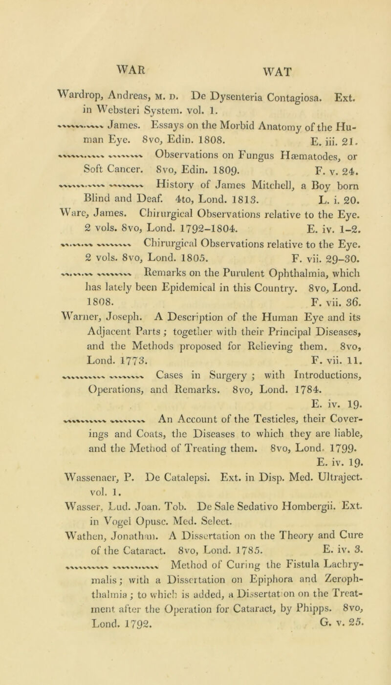 Wai'drop, Andreas, m. d. De Dysenteria Contagiosa. Ext. in Webstcri System, vol. 1, James. Essays on the Morbid Anatomy of the Hu- man Eye. 8vo, Edin. 1808. E. iii. 21. Observations on Fungus Haematodes, or Soft Cancer. 8vo, Edin. I8O9. F. v. 24. History of James Mitchel], a Boy born Blind and Deaf. 4to, Lond. 1813. L. i. 20. Ware, James. Chirurgical Observations relative to the Eye. 2 vols. 8VO, Lond. 1792-1804. E. iv. 1-2. Chirurgical Observations relative to the Eye. 2 vols. 8vo, Lond. 1805. F. vii. 29-30. Remarks on the Purulent Ophthalmia, which has lately been Epidemical in this Country. 8vo, Lond. 1808. F. vii. 36. Warner, Joseph. A Description of the Human Eye and its Adjacent Parts; together with their Principal Diseases, and the Methods proposed for Relieving them. 8vo, Lond. 1773. F. vii. 11. “VX.‘V^‘V Cases in Surgery ; with Introductions, Operations, and Remarks. 8vo, Lond. 1784. E. iv. 19* An Account of the Testicles, their Cover- ings and Coats, the Diseases to which they are liable, and tlie Method of Treating them. 8vo, Lond. 1799* E. iv. 19* Wassenaer, P. De Catalepsi. Ext. in Disp. Med. Ultraject. vol. 1. Wasser, Lud. Joan. Tob. De Sale Sedativo Hombergii. Ext. in Vogel Opusc. Med. Select. Wathen, Jonathan. A Dissertation on the Theory and Cure of the Cataract. 8vo, Lond. 1785. E. iv. 3. Method of Curing the Fistula Lachry- malis; with a Dissertation on Epiphora and Zeroph- thalrnia ; to which is added, a Dissertation on the Treat- ment after the Operation for Cataract, by Phipps. 8vo, X VX V^'V^ V'V x/x WV X ^