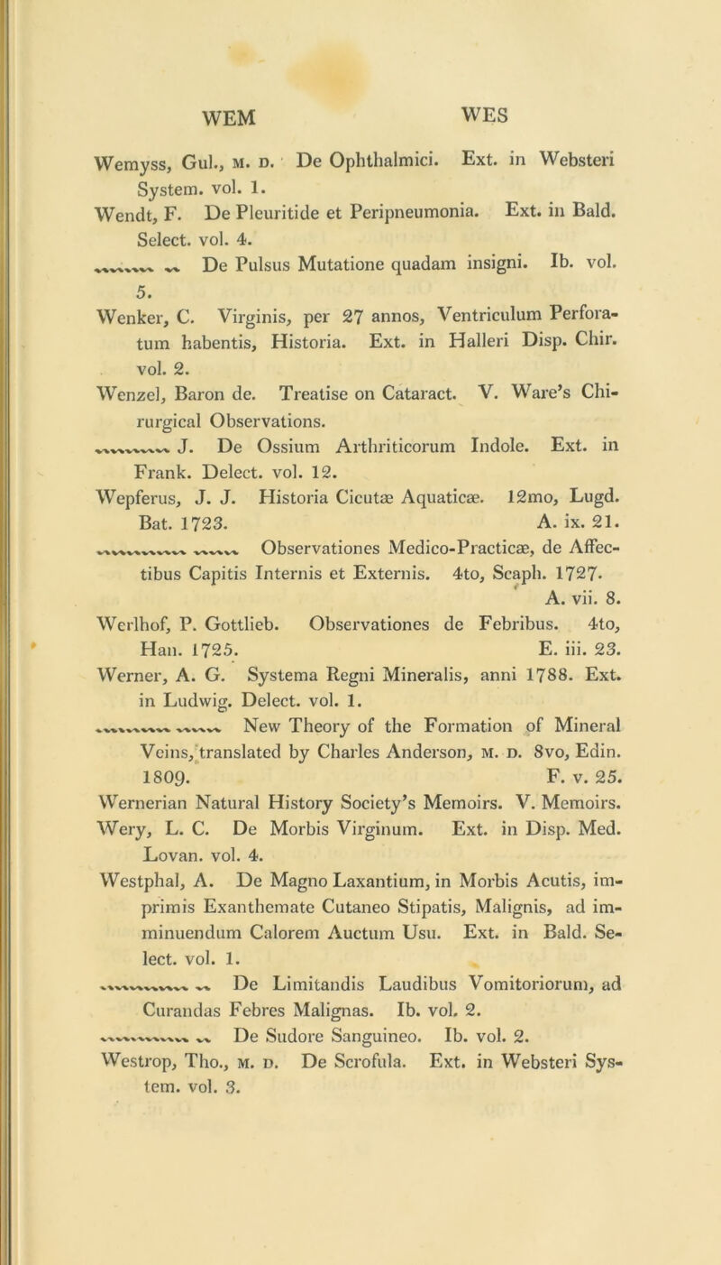 WEM WES Wemyss, Gul., m. d. De Ophthalmici. Ext. in Websteri System, vol. 1. Wendt, F. De Pleuritide et Peripneumonia. Ext. in Bald. Select, vol. 4. .w De Pulsus Mutatione quadam insigni. Ib. vol. 5. Wenker, C. Virginis, per 27 annos, Ventriculum Perfora- tum habentis, Historia. Ext. in Halleri Disp. Chir. vol. 2. Wenzel, Baron de. Treatise on Cataract. V. Ware’s Chi- rurgical Observations. J. De Ossium Arthriticorum Indole. Ext. in Frank. Delect, vol. 12. Wepferus, J. J. Historia Cicutse Aquaticse. 12mo, Lugd. Bat. 1723. A. ix. 21. Observationes Medico-Practicae, de Affec- tibus Capitis Internis et Extends. 4to, Scaph. 1727- A. vii. 8. Werlhof, P. Gottlieb. Observationes de Febribus. 4to, Han. 1725. E. iii. 23. Werner, A. G. Systema Regni Mineralis, anni 1788. Ext. in Ludwig. Delect, vol. 1. O New Theory of the Formation of Mineral Vcins,’translated by Charles Anderson, M. d. 8vo, Edin. 1809. F. V. 25. Wernerian Natural History Society’s Memoirs. V. Memoirs. AVery, L. C. De Morbis Virginum. Ext. in Disp. Med. Lovan. vol. 4. Westphal, A. De Magno Laxantium, in Morbis Acutis, im- primis Exanthemate Cutaneo Stipatis, Malignis, ad im- minuendum Calorem Auctum Usu. Ext. in Bald. Se- lect. vol. 1. De Limitandis Laudibus Vomitoriorum, ad Curandas Febres Malignas. Ib. vol. 2. De Sudore Sanguineo. Ib. vol. 2. Westrop, Tho., m. d. De Scrofula. Ext. in Websteri Sys-