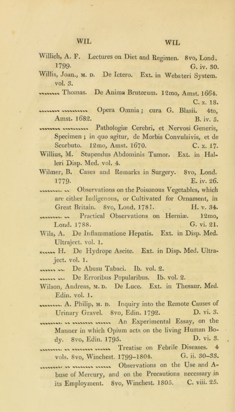 Willich, A. F. Lectures on Diet and Regimen. 8vo, Lond. 1799- G. iv. 30. Willis, Joan., m. d. De Ictero. Ext. in Websteri System, vol. 3. Thomas. De Anima Briitorum. 12mo, Amst. 166L C. X. 18. Opera Omnia; cura G. Blasii. 4to, Amst. 1682. B. iv. 5. Pathologise Cerebri, et Nervosi Generis, Specimen ; in quo agitur, de Morbis Convulsivis, et de Scorbuto. 12mo, Amst. I67O. C. x. 17. W'illius, M. Stupendus Abdominis Tumor. Ext. in Hal- leri Disp. Med. vol. 4. Wilmer, B. Cases and Remarks in Surgery. 8vo, Lond. 1779. E. iv. 26. Observations on the Poisonous Vegetables, which are either Indigenous, or Cultivated for Ornament, in Great Britain. 8vo, Lond. 1781. . H. v. 34. Practical Observations on Herniae. 12mo, Lond. 1788. G. vi. 21. Wils, A. De Inflammatione Hepatis. Ext. in Disp. Med. Ultraject. vol. 1. H. De Hydrope Ascite. Ext. in Disp. Med. Ultra- ject. vol. 1. De Abusu Tabaci. Ib. vol. 2. De Erroribus Popularibus. Ib. vol. 2. Wilson, Andreas, M. D. De Luce. Ext. in Thesaur. Med. Edin. vol. 1. .. A. Philip, M. D. Inquiry into the Remote Causes of Urinary Gravel. 8vo, Edin. 1792. D. vi. 3. An Experimental Essay, on the Manner in which Opium acts on the living Human Bo- dy. 8vo, Edin. 1795. Treatise on Febrile Diseases. 4 vols. 8vo, Winchest. 1799-1804. G. ii. 30-33. Observations on the Use and A- buse of Mercury, and on the Precautions necessary in