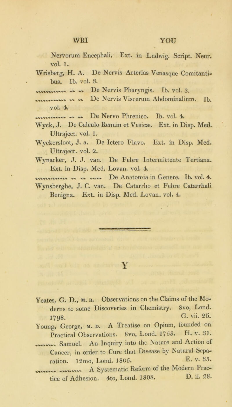 Nervorum Encephali. Ext. in Ludwig. Script. Neur. vol. 1. Wrisberg, H. A. De Nervis Arterias Venasque Comitanti- bus. Ib. vol. 3. De Nervis Pharyngis. Ib. vol. 3. ^ De Nervis Viscerum Abdominalium. Ib. vol. 4. De Nervo Phrenico. Ib. vol. 4. Wyck, J. De Calculo Renum et Vesicae. Ext. in Disp. Med. Ultraject. vol. 1. Wyckersloot, J. a. De Ictero Flavo. Ext. in Disp. Med. Ultraject. vol. 2. Wynacker, J. J. van. De Febre Intermittente Tertiana. Ext. in Disp. Med. Lovan. vol. 4. De yVnatomia in Genere. Ib. vol. 4. Wynsberghe, J. C. van. De Catarrho et Febre Catarrhali Benigna. Ext. in Disp. Med. Lovan. vol. 4. Y Yeates, G. D., m. b. Observations on the Claims of the Mo- dems to some Discoveries in Chemistry. 8vo, Lond. jyyg. G. vii. 26. Young, George, m. d. A Treatise on Opium, founded on Practical Observations. 8vo, Lond. 1753. H. v. 31. Samuel. An Inquiry into the Nature and Action of Cancer, in order to Cure that Disease by Natural Sepa- ration. 12mo, Lond. 1805. R* v. 35. A Systematic Reform of the Modern Prac-