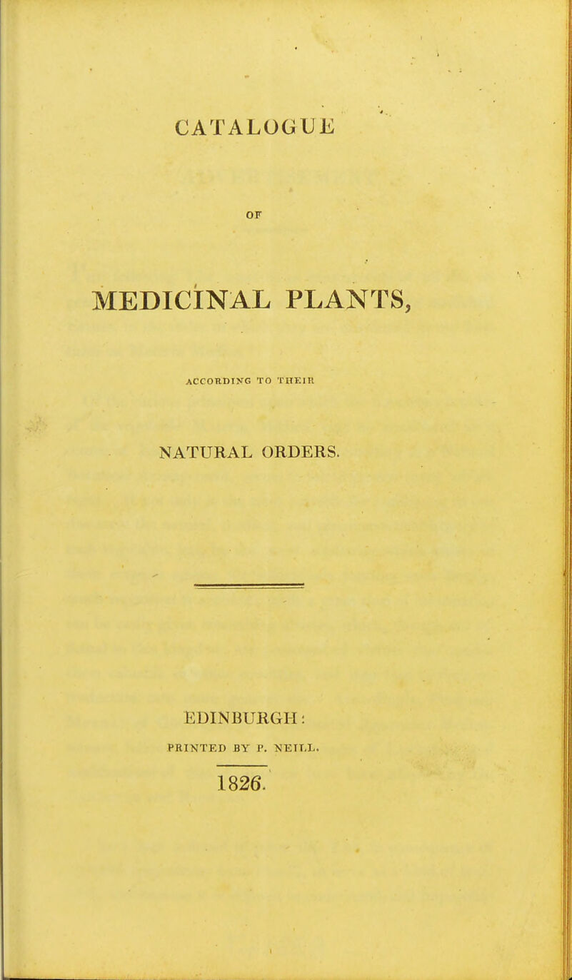 CATALOGUE OF MEDICINAL PLANTS, ACCOUDIKG TO THEIR NATURAL ORDERS. EDINBURGH: PRINTED BY P. NEILL. 1826.