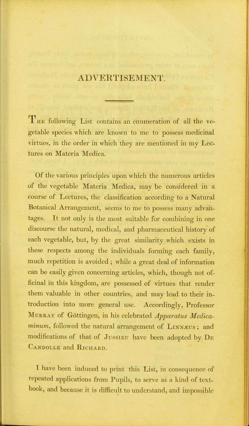 ADVERTISEMENT. The following List contains an enumeration of all the ve- getable species which are known to me to possess medicinal virtues, in the order in which they are mentioned in my Lec- tures on Materia Medica. Of the various principles upon which the numerous articles of the vegetable Materia Medica, may be considered in a course of Lectures, the classification according to a Natural Botanical Arrangement, seems to me to possess many advan- tages. It not only is the most suitable for combining in one discourse the natural, medical, and pharmaceutical history of each vegetable, but, by the great similarity which exists in these respects among the individuals forming each family, much repetition is avoided; while a great deal of information can be easily given concerning articles, which, though not of- ficinal in this kingdom, are possessed of virtues that render them valuable in other countries, and may lead to their in- troduction into more general use. Accordingly, Professor MuREAY of Gottingen, in his celebrated Apparatus Medica- minum, followed the natural arrangement of Linn^us ; and modifications of that of Jussieu have been adopted by De Candolle and Richard. I have been induced to print this List, in consequence of repeated applications from Pupils, to serve as a kind of text- book, and because it is difficult to understand, and impossible