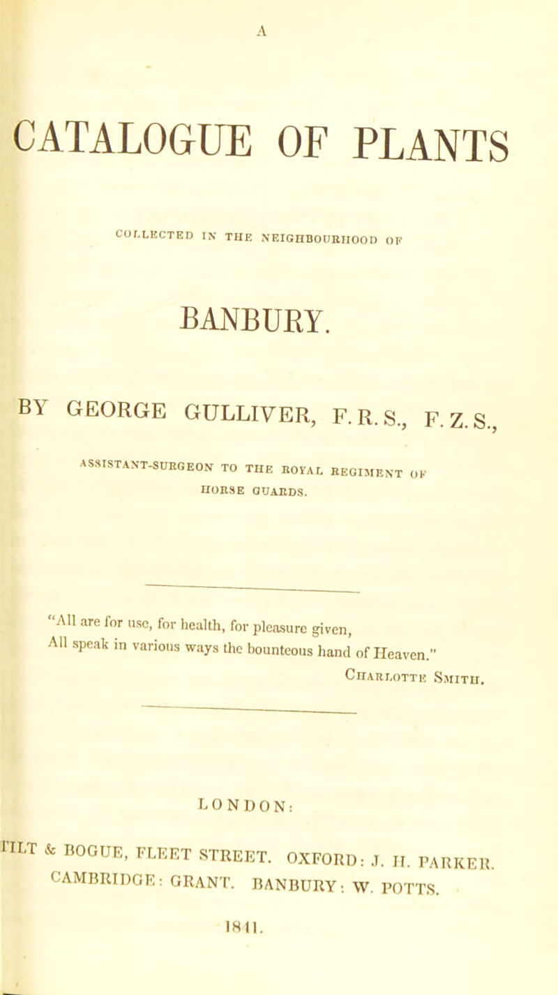 A CATALOGUE OF PLANTS COI.LKCTED IN THE NEIGHBOUBIIOOD OP BANBURY. BY GEORGE GULLIVER, F. R. S, F. Z. S., ASSISTANT-SURGEON TO TUE ROlAr. EEGIMKXT OF UOnSE GUARDS. All are for use, for liealth. for pleasure given, All speak in various ways the bounteous hand of Heaven. CnARI.OTTl! SmITU, 0 N D 0 N: riLT & BOOUE, FLEET STREET. OXFORD: .1. 11. PARKER. CAMBRIDGE: GRANT. BANBURY: W. POTTS. IHll.