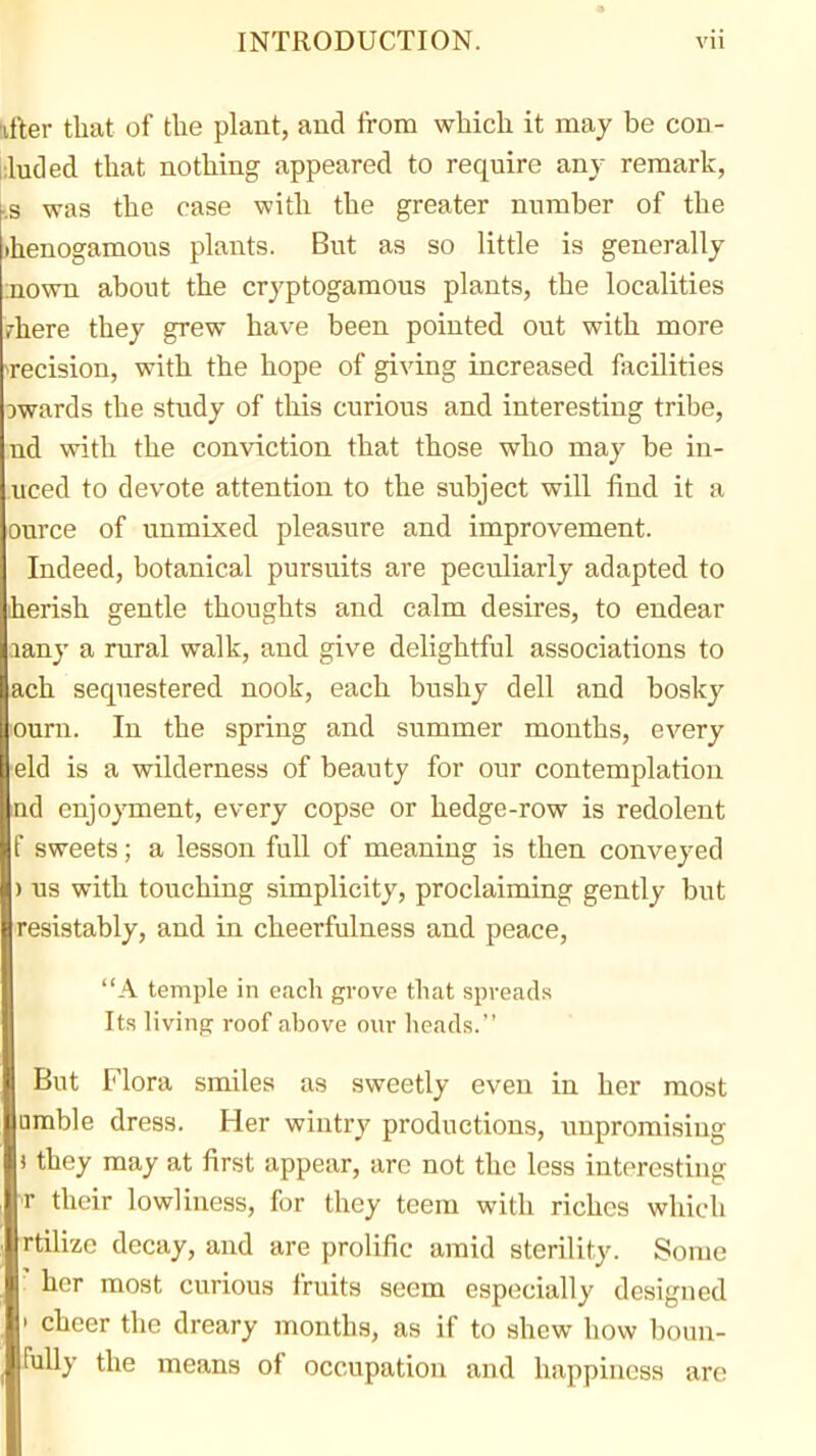 !ifter that of the plant, and from which it may be con- i;luc!ed that nothing appeared to require any remark, ks was the case with the greater nnmber of the ihenogamous plants. But as so little is generally :nown about the cryptogamous plants, the localities rhere they grew ha^•e been pointed out with more decision, with the hope of giving increased facilities Dwards the study of this curious and interesting tribe, nd with the conviction that those who may be in- uced to devote attention to the subject will find it a ource of unmixed pleasure and improvement. Indeed, botanical pursuits are peculiarly adapted to iherish gentle thoughts and calm desires, to endear lany a rural walk, and give delightful associations to ach sequestered nook, each bushy dell and bosky ourn. In the spring and summer months, every ■eld is a wilderness of beauty for our contemplation nd enjoyment, every copse or hedge-row is redolent f sweets; a lesson full of meaning is then conveyed ) us with touching simplicity, proclaiming gently but resistably, and in cheerfulness and peace, A temple in each grove that spreads Its livinp: roof above our heads. But Flora smiles as sweetly even in her most □mble dress. Her wintry productions, impromising ) they may at first appear, are not the less interesting T their lowliness, for they teem with riches which rtilize decay, and are prolific amid sterility. Some ' her most curious fruits seem especially designed > cheer the dreary months, as if to shew how boun- Mly the means of occupation and happiness are