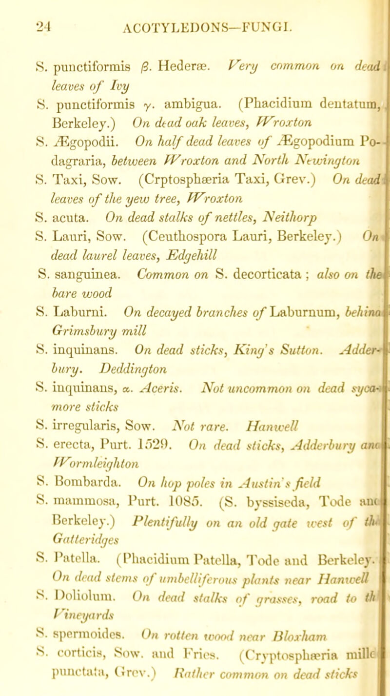 S. puuctiformis (3. Hederse. yer^ common on deadi leaves of Ivy S. pnnctiformis y. ambigua. (Phacidium deutatum,, Berkeley.) On dtad oak leaves, fVroxton S. j^gopodii. On half dead leaves uf ^^gopodium Po— dagraria, between Wroxton and North Ntwington S. Taxi, Sow. (Crptosphseria Taxi, Grev.) On dead\ leaves of the yew tree, Wroxton S. acuta. On dead stalks of nettles, Neithorp S. Lauri, Sow. (Ceutliospora Lauri, Berkeley.) Otu dead laurel leaves, Edgehill '1^ S. sanguinea. Common on S. decorticata ; also on fho bare wood S. Laburni. On decayed branches of Laburnum, behiwk Grimsbury mill S. inquinans. On dead sticks, King's Sutton. Adders bury. Deddington S. iuquiuaus, a. Aceris. Not uncommon on dead syocH more sticks S. irregularis, Sow. Not rare. Hantcell S. erecta, Purt. Io29. On dead sticks, Adderbury am pyjrmleighton S. Bombarda. On hop poles in Austin's field S. mammosa, Purt. 1085. (S. byssiseda, Tode am Berkeley.) Plentifully on an old gate west of <W Galteridfjes S. I'atclla. (Phacidium Patella, Tode and Berkeley. On dead stems of umbelliferous plants near IlanweU S. Doliolum. On dead stalks of grasses, road to tk flneytirds S. spcrmoidcs. On rotten wood n(^r Bloxliam •S. corticis, Sow. and l-'rics. (Cryptospbeeria mille punctata, CJrc\-.) Rather common on dead sticks