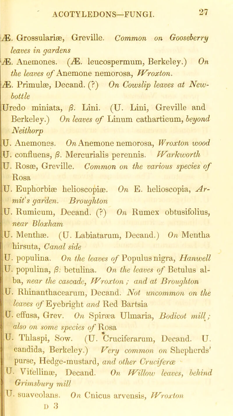 M. Grossulariee, Greville. Common on Gooseberry leaves in gardens M. Anemones. (JE. leucospermum, Berkeley.) On the leaves of Anemone nemorosa, Wroxion. JEi. Primulee, Decand. (?) On Cowslip leaves at New- bottle Uredo miniata, /3. Lini. (U. Lini, Greville and Berkeley.) On leaves of Linum catharticum, beyond NeitJiorp U. Anemones. 0« Anemone nemorosa, Wroxton wood U. confluens, /S. Mercurialis perennis. PF'arkwortli U. Rosee, Greville. Common on the various species of Rosa U. Euphorbiee helioscopiee. On E. helioscopia, Ar- mit's garden. Broughton U. Rumicum, Decand. (?) On Rumex obtusifolius, near Bloxham U. Menthee. (U. Labiatarum, Decand.) On Mentha hirsuta, Canal side U. populina. On the leaves of Populus nigra, Hanwell U. populina, /3. betulina. On the leaves of Betulus al- ba, near the cascade, Wroxton ; and at Broughton U. Rliinantbacearura, Decand. Not uncommon on the leaves of Eyebright and Red Bartsia U. elfusa, Grev. On Spiraea Ulmaria, Bodicot mill,- also on some species of Rosa U. Thlaspi, Sow. (U. Cruciferarum, Decand. U. Candida, Berkeley.) F'ery common on Slicpliords' purse, Hedge-mustard, and other Cruc.iferce U. Vitellinee, Decand. On fVillow leaves, behind Grimsbury mill U. suaveolans. On Cnicus arvcnsis, fVroxton I) ;3