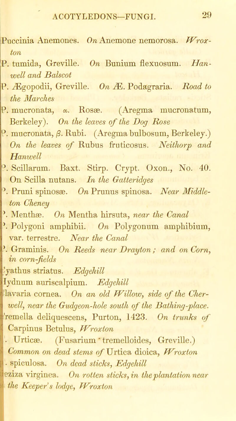 Puccinia Anemones. 0« Anemone nemorosa. fVrox- ton P. tumida, Greville. On Bunium flexuosum. Han- well and Balscot P. .(Egopodii, Greville. On M. Podagraria. Road to the Marches P. mucronata, a. Rosae. (Aregma mucronatum, Berkeley). On the leaves of the Dog Rose P. mucronata, /3. Rubi. (Aregma bnlbosum, Berkeley.) On the leaves of Rubus fruticosus. Neithorp and Hanwell Scillarum. Baxt. Stirp. Crypt. Oxen., No. 40. On Scilla nutans. In the Gatteridges Pnmi spinosse. On Prunus spinosa. Near Middle- ton Cheney Menthse. On Mentha hirsuta, near the Canal Polygon! amphibii. On Polygonum ampliibium, var. terrestre. Near the Canal Graminis. On Reeds near Drayton ; and on Corn, in corn-fields Jyathus striatus. Edgehill lydnum auriscalpium. Edgehill •lavaria cornea. On an old Willow, side of the Cher- well, near the Gudgeon-hole south of the Bathing-place. 'remella deliquescens, Purton, 1423. On trunks of Carpinus Betulus, Wroxton '. Urticee. (Fusarium' tremelloides, Greville.) Common on dead stems of Urtica dioica, Wwxton ■ spiculosa. On dead sticks, Edgehill eziza virginea. On rotten sticks, in the plantation near 1 the Keeper's lodge, Wroxton
