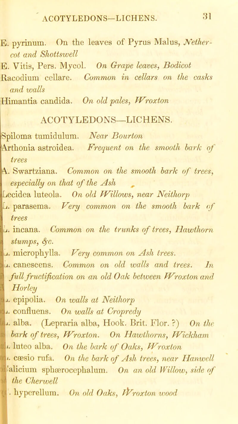 E. pyrinum. On the leaves of Pyrus Malus, JVether- cot and Sholtswell E. Vitis, Pers. Mjcol. On Grape leaves, Bodicot Racodium cellare. Common in cellars on ihe casks and walls Himantia Candida. On old pales, Wroxton ACOTYLEDONS—LICHENS. Spiloma tumidulum. Near Bourton Arthonia astroidea. Frequent on the smooth bark of trees A. Swartziana. Common on the smooth bark of trees, especially on that of the Ash Lecidea luteola. On old PVillows, near Neithorp Li. parasema. Very common on the smooth bark (f trees it. incana. Common on the trunks of trees. Hawthorn stumps, 8fc. a. microphylla. F'ery common on Ash trees. a. canescens. Common on old walls and trees. In full fructification on an old Oak between JVroxton and Horley J. epipolia. On walls at Neithorp J. confluens. On walls at Cropredy J. alba. (Lepraria alba, Hook. Brit. Flor. ?) On the bark of trees, Wroxton. On Hawthorns, Wickham. I. luteo alba. On the bark of Oaks, Wroxton t. ceesio rnfa. On the bark of Ash trees, near Hanwell laliciiim spbeerocophalum. On an old Willow, side of the Cherwell '. hypcrellura. On old Oaks, fP'roxton wood