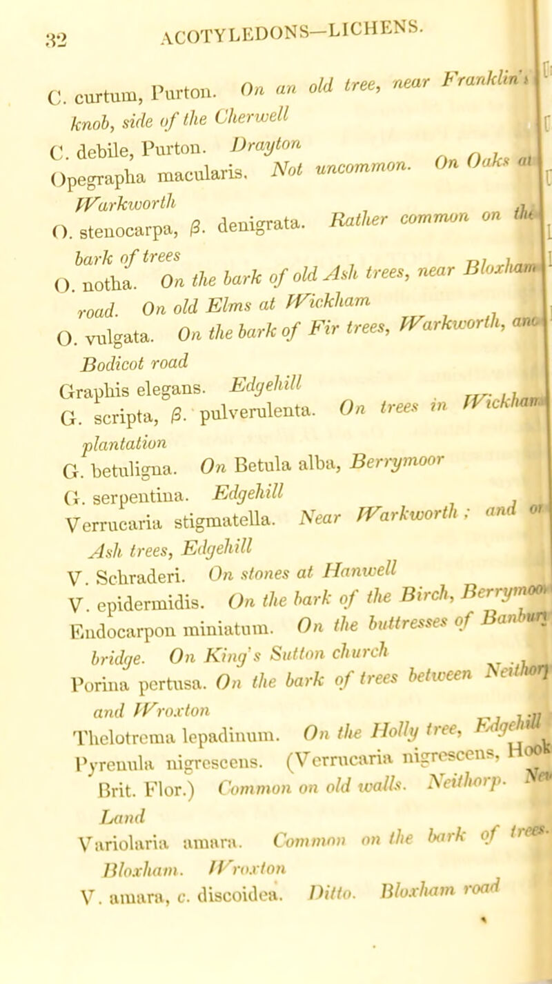 C. curtum, Purton. On an old tree, near Franklins knob, side of the Cherwell C. debUe, Purton. Drayton Oak. <a> Opegrapha macularis. Not uncommon. On Oaks aU fVarkivortli ^, O. steuocarpa, ^. denigrata. Rather common on M ^ bark of trees , ^ I O notha. On the bark of old Ash trees, near Bloxluum road. On old Elms at fVickham O. vulgata. On the hark of Fir trees, PTarkworth, aru. Bodicot road mk Graphs elegans. Edgehill ,hn^ G. scripta, i3. pulverulenta. On trees m fV^ckh^ plantation ml G. betuligna. On Betula alba, Beri-ymoor Vr. serpentina. Edgehill Verrucaria stigmateUa. Near TVarkworth ; and or | Ash trees, Edgehill j V Scliraderi. On stones at Hanwell V epidermidis. On the bark of the Birch, ^^''•^/'^ Faidocarpon miniatum. On the buttresses of Banbn^, bridge. On Kings Siitlon church , Porina pcrtusa. On the bark of trees between NetihOff and py'ro.clon Thelotroma lepadinum. On the Holh, tree, ^^^fj'*' Pyreuula ni-rcsccns. (Verrucaria nigroscens, HoO» Brit. Flor.) Common on old ivalk. NcUh^rp. N«' Land -j Variolaria amara. C-ommm) on the bark of /r»J Bloxham. JVro.vton j V. amara, c. discoidea. Ditto. Bloxham road \