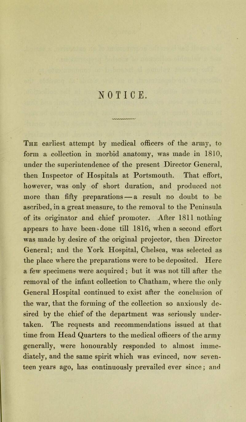 NOTICE. The earliest attempt by medical officers of the army, to form a collection in morbid anatomy, was made in 1810, under the superintendence of the present Director General, then Inspector of Hospitals at Portsmouth. That effort, however, was only of short duration, and produced not more than fifty preparations — a result no doubt to be ascribed, in a great measure, to the removal to the Peninsula of its originator and chief promoter. After 1811 nothing appears to have been'done till 1816, when a second effort was made by desire of the original projector, then Director General; and the York Hospital, Chelsea, was selected as the place where the preparations were to be deposited. Here a few specimens were acquired; but it was not till after the removal of the infant collection to Chatham, where the only General Hospital continued to exist after the conclusion of the war, that the forming of the collection so anxiously de- sired by the chief of the department was seriously under- taken. The requests and recommendations issued at that time from Head Quarters to the medical officers of the army generally, were honourably responded to almost imme- diately, and the same spirit which was evinced, now seven- teen years ago, has continuously prevailed ever since; and