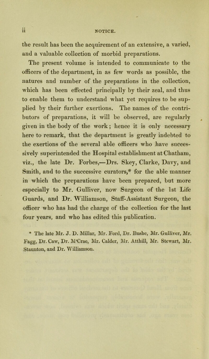 the result has been the acquirement of an extensive, a varied, and a valuable collection of morbid preparations. The present volume is intended to communicate to the officers of the department, in as few words as possible, the natures and number of the preparations in the collection, which has been effected principally by their zeal, and thus to enable them to understand what yet requires to be sup- pjlied by their further exertions. The names of the contri- butors of preparations, it will be observed, are regularly given in the body of the work; hence it is only necessary here to remark, that the department is greatly indebted to the exertions of the several able officers who have succes- sively superintended the Hospital establishment at Chatham, viz., the late Dr. Forbes,—Drs. Skey, Clarke, Davy, and Smith, and to the successive curators,* for the able manner in which the preparations have been prepared, but more especially to Mr. Gulliver, now Surgeon of the 1st Life Guards, and Dr. Williamson, Staff-Assistant Surgeon, the officer who has had the charge of the collection for the last four years, and who has edited this publication. * The late Mr. J. D. Millar, Mr. Ford, Dr. Bushe, Mr. Gulliver, Mr. Fagg, Dr. Caw, Dr. M‘Crae, Mr. Calder, Mr. Atthill, Mr. Stewart, Mr. Staunton, and Dr. Williamson.