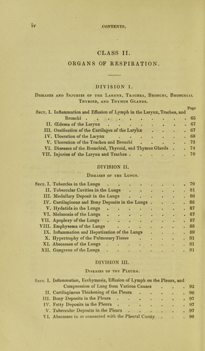 CLASS II. ORGANS OF RESPIRATION. DIVISION I. Diseases and Injuries of the Larynx, Trachea, Bronchi, Bronchial Thyroid, and Thymus Glands. Page Sect. I. Inflammation and Effusion of Lymph in the Larynx, Trachea, and Bronchi .......... 65 II. CEderaa of the Larynx 67 III. Ossification of the Cartilages of the Larynx . . . .67 IV. Ulceration of the Larynx 68 V. Ulceration of the Trachea and Bronchi . . . . .73 VI. Diseases of the Bronchial, Thyroid, and Thymus Glands . . 74 VII. Injuries of the Larynx and Trachea 78 DIVISION II. Diseases of the Lungs. Sect. I. Tubercles in the Lungs 79 II. Tubercular Cavities in the Lungs . . . . . .81 III. Medullary Deposit in the Lungs ...... 86 IV. Cartilaginous and Bony Deposits in the Lungs . . . .86 V. Hydatids in the Lungs 87 VI. Melanosis of the Lungs 87 VII. Apoplexy of the Lungs 87 VIII. Emphysema of the Lungs ....... 88 IX. Inflammation and Hepatization of the Lungs . . . .89 X. Hypertrophy of the Pulmonary Tissue . . . . .91 XI. Abscesses of the Lungs ........ 91 XII. Gangrene of the Lungs ........ 91 DIVISION III. Diseases of the Pleura. Sect. I. Inflammation, Ecchymosis, Effusion of Lymph on the Pleura, and Compression of Lung from Various Causes . . .92 II. Cartilaginous Thickening of the Pleura 96 III. Bony Deposits in the Pleura 97 IV. Fatty Deposits in the Pleura ....... 97 V. Tubercular Deposits in the Pleura 97 VI. Abscesses in or connected with the Pleural Cavity . . .98