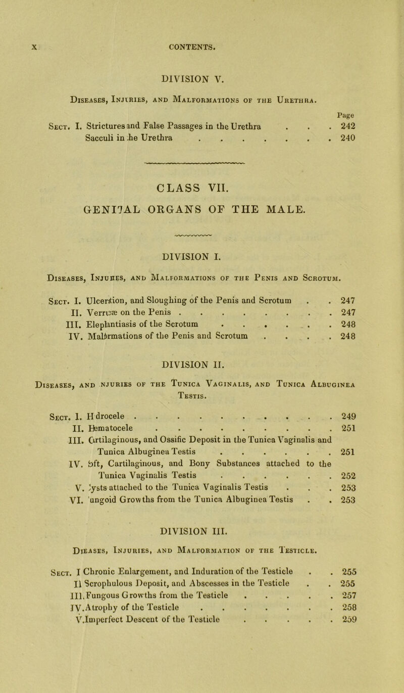 DIVISION V. Diseases, Injuries, and Malformations of tiie Urethra. Page Sect. I. Strictures and False Passages in the Urethra . . . 242 Sacculi in -he Urethra 240 CLASS VII. GENI7AL ORGANS OF THE MALE. DIVISION I. Diseases, Injures, and Malformations of the Penis and Scrotum. Sect. I. Ulcention, and Sloughing of the Penis and Scrotum . . 247 II. Verruie on the Penis 247 III. Elephntiasis of the Scrotum 248 IV. Malformations of the Penis and Scrotum .... 248 DIVISION II. Diseases, and njuries of the Tunica Vaginalis, and Tunica Albuginea Testis. Sect. 1. H drocele 249 II. Hematocele . ........ 251 III. Cirtilaginous, and Ossific Deposit in the Tunica Vaginalis and Tunica Albuginea Testis ...... 251 IV. fc>ft, Cartilaginous, and Bony Substances attached to the Tunica Vaginalis Testis 252 V. 'ysts attached to the Tunica Vaginalis Testis . . . 253 VI. ungoid Growths from the Tunica Albuginea Testis . . 253 DIVISION III. Dteases, Injuries, and Malformation of the Testicle. Sect. I Chronic Enlargement, and Induration of the Testicle 11 Scrophulous Deposit, and Abscesses in the Testicle III.Fungous Growths from the Testicle JV.Atrophy of the Testicle ..... V.Imperfect Descent of the Testicle . 255 . 255 . 257 . 258 . 259