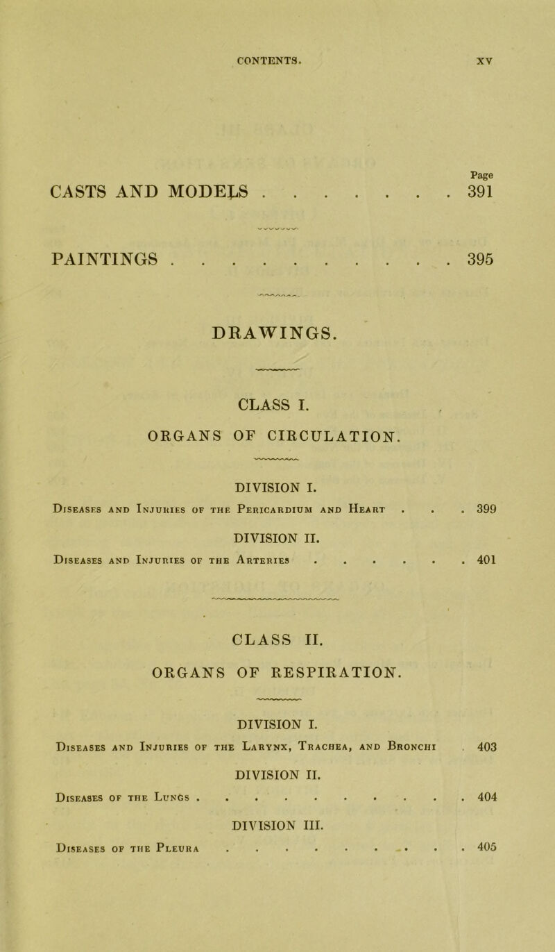 CASTS AND MODELS PAINTINGS DRAWINGS. CLASS I. ORGANS OF CIRCULATION. DIVISION I. Diseases and Injuuies of the Pericardium and Heart DIVISION II. Diseases and Injuries of the Arteries . CLASS II. ORGANS OF RESPIRATION. DIVISION I. Diseases and Injuries of the Larynx, Trachea, and Bronchi DIVISION II. Diseases of the Lungs . DIVISION III. Page 391 395 . 399 . 401 , 403 . 404