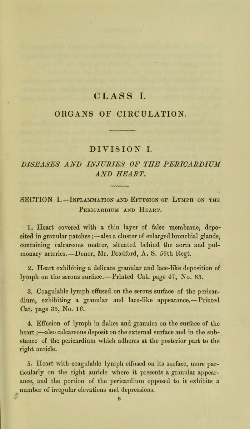 ORGANS OF CIRCULATION. DIVISION I. DISEASES AND INJURIES OF THE PERICARDIUM AND HEART. SECTION I.—Inflammation and Effusion of Lymph on the Pericardium and Heart. 1. Heart covered with a thin layer of false membrane, depo- sited in granular patches;—also a cluster of enlarged bronchial glands, containing calcareous matter, situated behind the aorta and pul- monary arteries.—Donor, Mr. Bradford, A. S. 56th Regt. 2. Heart exhibiting a delicate granular and lace-like deposition of lymph on the serous surface.—Printed Cat. page 47, No. 85. 3. Coagulable lymph effused on the serous surface of the pericar- dium, exhibiting a granular and lace-like appearance.—Printed Cat. page 35, No. 16. 4. Effusion of lymph in flakes and granules on the surface of the heart;—also calcareous deposit on the external surface and in the sub- stance of the pericardium which adheres at the posterior part to the right auricle. 5. Heart with coagulable lymph effused on its surface, more par- ticularly on the right auricle where it presents a granular appear- ance, and the portion of the pericardium opposed to it exhibits a number of irregular elevations and depressions. B