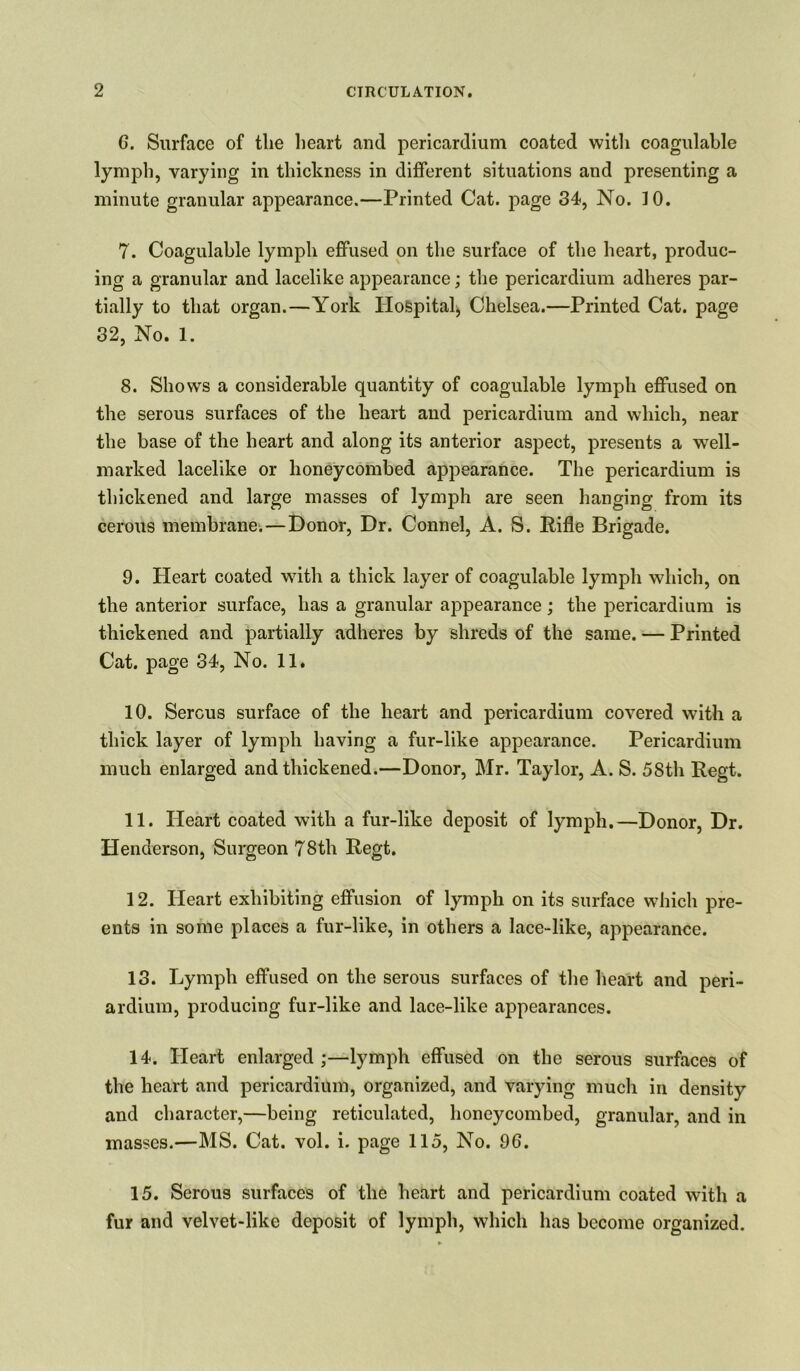 G. Surface of the heart and pericardium coated witli coagulable lymph, varying in thickness in different situations and presenting a minute granular appearance.—Printed Cat. page 34, No. 10. 7. Coagulable lymph effused on the surface of the heart, produc- ing a granular and lacelike appearance; the pericardium adheres par- tially to that organ.—York Hospital, Chelsea.—Printed Cat. page 32, No. 1. 8. Shows a considerable quantity of coagulable lymph effused on the serous surfaces of the heart and pericardium and which, near the base of the heart and along its anterior aspect, presents a well- marked lacelike or honeycombed appearance. The pericardium is thickened and large masses of lymph are seen hanging from its cerous membrane. — Donor, Dr. Connel, A. S. Rifle Brigade. 9. Heart coated with a thick layer of coagulable lymph which, on the anterior surface, has a granular appearance; the pericardium is thickened and partially adheres by shreds of the same. — Printed Cat. page 34, No. 11. 10. Serous surface of the heart and pericardium covered with a thick layer of lymph having a fur-like appearance. Pericardium much enlarged and thickened.—Donor, Mr. Taylor, A. S. 58th Eegt. 11. Heart coated with a fur-like deposit of lymph.—Donor, Dr. Henderson, Surgeon 78th Regt. 12. Heart exhibiting effusion of lymph on its surface which pre- ents in some places a fur-like, in others a lace-like, appearance. 13. Lymph effused on the serous surfaces of the heart and peri- ardium, producing fur-like and lace-like appearances. 14. Heart enlarged;—lymph effused on the serous surfaces of the heart and pericardium, organized, and varying much in density and character,—being reticulated, honeycombed, granular, and in masses.—MS. Cat. vol. i. page 115, No. 96. 15. Serous surfaces of the heart and pericardium coated with a fur and velvet-like deposit of lymph, which has become organized.