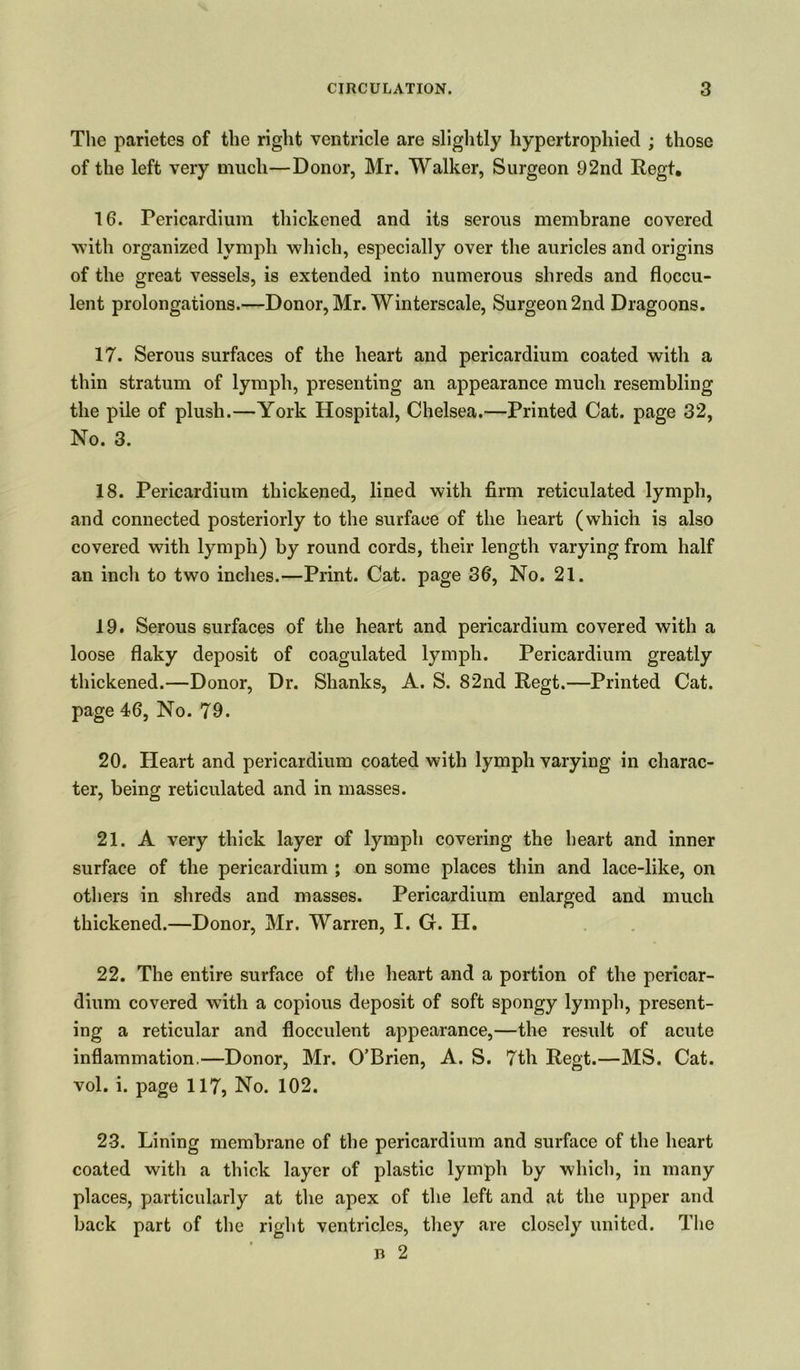 The parietes of the right ventricle are slightly hypertrophied ; those of the left very much—Donor, Mr. Walker, Surgeon 92nd Regt. 16. Pericardium thickened and its serous membrane covered with organized lymph which, especially over the auricles and origins of the great vessels, is extended into numerous shreds and floccu- lent prolongations.—Donor, Mr. Winterscale, Surgeon 2nd Dragoons. 17. Serous surfaces of the heart and pericardium coated with a thin stratum of lymph, presenting an appearance much resembling the pile of plush.—York Hospital, Chelsea.—Printed Cat. page 32, No. 3. 18. Pericardium thickened, lined with firm reticulated lymph, and connected posteriorly to the surface of the heart (which is also covered with lymph) by round cords, their length varying from half an inch to two inches.—Print. Cat. page 36, No. 21. 19. Serous surfaces of the heart and pericardium covered with a loose flaky deposit of coagulated lymph. Pericardium greatly thickened.—Donor, Dr. Shanks, A. S. 82nd Regt.—Printed Cat. page 46, No. 79. 20. Heart and pericardium coated with lymph varying in charac- ter, being reticulated and in masses. 21. A very thick layer of lymph covering the heart and inner surface of the pericardium ; on some places thin and lace-like, on others in shreds and masses. Pericardium enlarged and much thickened.—Donor, Mr. Warren, I. G. II. 22. The entire surface of the heart and a portion of the pericar- dium covered with a copious deposit of soft spongy lymph, present- ing a reticular and flocculent appearance,—the result of acute inflammation.—Donor, Mr. O’Brien, A. S. 7th Regt.—MS. Cat. vol. i. page 117, No. 102. 23. Lining membrane of the pericardium and surface of the heart coated with a thick layer of plastic lymph by which, in many places, particularly at the apex of the left and at the upper and back part of the right ventricles, they are closely united. The b 2